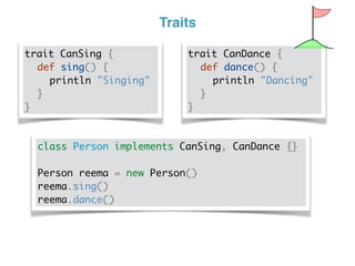 Traits
trait CanSing {
def sing() {
println "Singing"
}
}
trait CanDance {
def dance() {
println "Dancing"
}
}
class Person implements CanSing, CanDance {}
Person reema = new Person()
reema.sing()
reema.dance()
 