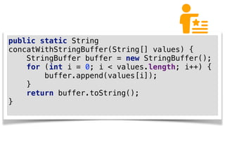 public static String
concatWithStringBuffer(String[] values) {
StringBuffer buffer = new StringBuffer();
for (int i = 0; i < values.length; i++) {
buffer.append(values[i]);
}
return buffer.toString();
}
 