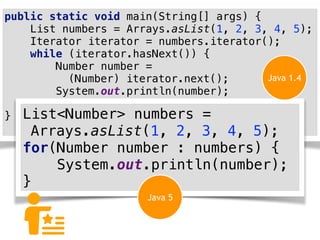 public static void main(String[] args) {
List numbers = Arrays.asList(1, 2, 3, 4, 5);
Iterator iterator = numbers.iterator();
while (iterator.hasNext()) {
Number number =
(Number) iterator.next();
System.out.println(number);
}
} List<Number> numbers =
Arrays.asList(1, 2, 3, 4, 5);
for(Number number : numbers) {
System.out.println(number);
}
Java 1.4
Java 5
 