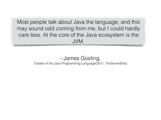 Most people talk about Java the language, and this
may sound odd coming from me, but I could hardly
care less. At the core of the Java ecosystem is the
JVM.
- James Gosling,
Creator of the Java Programming Language(2011, TheServerSide)
 