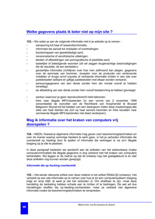 Welke gegevens plaats ik beter niet op mijn site ?

     153. - We raden je aan de volgende informatie niet in je website op te nemen :
     -       aansporing tot haat of rassendiscriminatie;
     -       informatie die aanzet tot misdaden of overtredingen;
     -       boodschappen van gewelddadige aard;
     -       revisionistische of xenofobische uitlatingen;
     -       teksten of afbeeldingen van pornografische of pedofiele aard;
     -       lasterlijke of beledigende woorden (dit wil zeggen leugenachtige beschuldigingen
             die de reputatie, de eer aantasten);
     -       gevaarlijke informatie (richtlijnen over hoe men zelfmoord kan plegen, gegevens
             over de aanmaak van bommen, recepten voor de productie van verdovende
             middelen of drugs) en/of onjuiste of verkeerde informatie (indien in een site over
             paddestoelen eetbare en giftige paddestoelen met elkaar worden verward);
     -       persoonsgegevens van een derde zonder hem ten minste vooraf te hebben
             verwittigd;
     -       de afbeelding van een derde zonder hem vooraf toestemming te hebben gevraagd;

     -      werken waarvoor je geen reproductierecht hebt bekomen;
     -      links naar illegale MP3-bestanden (in een vonnis van 2 november 1999
            veroordeelde de voorzitter van de Rechtbank van Koophandel te Brussel
            Belgacom Skynet tot het betalen van een dwangsom indien deze maatschappij alle
            sites van haar klanten die zich op haar servers bevinden en links bevatten naar
            vermeende illegale MP3-bestanden niet deed verdwijnen).

     Mag ik informatie over het kraken van computers vrij
     doorspelen ?

     154. - NEEN. Hoewel je algemene informatie mag geven over beschermingstechnieken en
     over de manier waarop sommige hackers te werk gaan, is het je verboden informatie die
     voorbereidt op hacking door te spelen of informatie die verkregen is via zo'n illegale
     toegang op je site te plaatsen.

     In deze paragraaf besteden we aandacht aan de artikelen van het wetsontwerp inzake
     computercriminaliteit die illegale gegevens in eng verband met het kraken van computers
     behandelen. We leggen er de nadruk op dat dit ontwerp nog niet goedgekeurd is en dat/
     deze artikelen nog kunnen worden gewijzigd.

     Informatie die op hacking voorbereidt


     155. - Het eerste relevante artikel over deze materie is het artikel 550bis §5 (ontwerp). Het
     verbiedt op een site informatie op te nemen over hoe je tot een computersysteem toegang
     krijgt en erop blijft, al weet je dat het verboden is. Om strafbaar te zijn, moet deze
     handeling de bedoeling hebben schade aan te richten of te bedriegen. De wet wil dus
     handelingen straffen die op hacking voorbereiden, maar ze verbiedt niet algemene
     informatie inzake de beschermingstechnieken te verspreiden.




                                                MINISTERIE VAN ECONOMISCHE ZAKEN
98
 