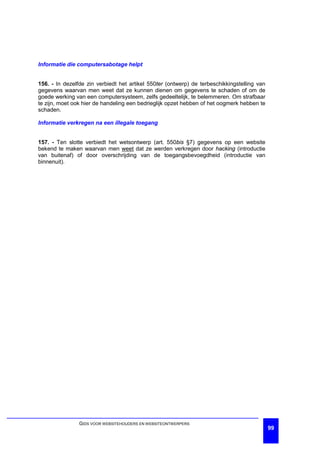 Informatie die computersabotage helpt


156. - In dezelfde zin verbiedt het artikel 550ter (ontwerp) de terbeschikkingstelling van
gegevens waarvan men weet dat ze kunnen dienen om gegevens te schaden of om de
goede werking van een computersysteem, zelfs gedeeltelijk, te belemmeren. Om strafbaar
te zijn, moet ook hier de handeling een bedrieglijk opzet hebben of het oogmerk hebben te
schaden.

Informatie verkregen na een illegale toegang


157. - Ten slotte verbiedt het wetsontwerp (art. 550bis §7) gegevens op een website
bekend te maken waarvan men weet dat ze werden verkregen door hacking (introductie
van buitenaf) of door overschrijding van de toegangsbevoegdheid (introductie van
binnenuit).




                GIDS VOOR WEBSITEHOUDERS EN WEBSITEONTWERPERS
                                                                                             99
 