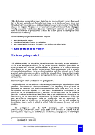 158. - Er bestaan een aantal vereisten die je hoe dan ook moet in acht nemen. Daarnaast
kan je diensten aanbieden die het veiligheidsniveau van je klanten verhogen en zo een
klimaat van vertrouwen scheppen bij de aankoop van goederen en diensten. Verschillende
stappen zijn mogelijk. Alle passen in het kader van wat zelfregulering wordt, dat wil zeggen
vrijwillig aangegane verbintenissen boven de verplichtingen waarin de wet voorziet. Vaak
komt dit initiatief van de professionele sectoren die zo een grotere doorzichtigheid willen
bereiken voor hun beroep.

In dit kader kan je volgende verbintenissen aangaan :

-    een gedragscode volgen;
-    deelnemen aan een initiatief om te labelen;
-    een wisselmechanisme voor de regeling van on line geschillen bieden.

1. Een gedragscode volgen

Wat is een gedragscode ?


159. - Gedragscodes zijn een geheel van verbintenissen die vrijwillig worden aangegaan,
zonder enige wettelijke verplichting. Op die manier verbinden bedrijven, verenigingen en
andere organen zich ertoe de handelspraktijken te beïnvloeden of te reglementeren om
eigen bestwil en ten bate van hun gemeenschap. Zulke gedragscodes vind je terug in
diverse activiteitengebieden (reclame, direct marketing, leefmilieu, internet, enz.). Ze zijn
praktisch gezien interessant, omdat ze een handig en doeltreffend instrument kunnen zijn
om bepaalde wetten aan te vullen en zo tegemoet te komen aan de behoeften van de
consumenten.

Hieronder volgen enkele voorbeelden van gedragscodes.

- De gedragscode van het Belgisch Direct Marketing Verbond (ook deontologische code
genaamd : http://www.bdma.be/nl/html/frame.html36), van toepassing op al zijn leden, de
gebruikers en verleners van direct-marketingdiensten. Deze code richt zich tot de
verschillende betrokken sectoren door een reeks zelfregulerende maatregelen uit te
vaardigen, die de bestaande wetgeving aanvullen, om te garanderen dat de bedoelde
bedrijven zich loyaal en eerlijk gedragen. Deze code is een middel om de informatie en de
bescherming van de consument te verbeteren en het beroep te valoriseren. Hij handelt
over verschillende onderwerpen zoals de bescherming van de consument, de
bescherming van het privé-leven, het consumentenkrediet, enz. en legt sancties op
(verwittiging, blaam, boete of uitsluiting uit het Verbond) wanneer de code niet wordt
gevolgd.

-    De    gedragscode      van    de    ISPA     (vereniging  van   internetproviders)
(http://www.ispa.be/nl/c040201.html)37. Deze code bevat principes in verband met de
naleving van de wetgeving, de eerlijkheid, de bescherming van gegevens, de inlichtingen


36
         Geraadpleegd op 3 januari 2000.
37
         Geraadpleegd op 3 januari 2000.



                   GIDS VOOR WEBSITEHOUDERS EN WEBSITEONTWERPERS
                                                                                                103
 