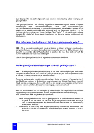 over de prijs. Het niet-eerbiedigen van deze principes kan uitsluiting uit de vereniging tot
  gevolg hebben.

  - De gedragscode van Test Aankoop, opgesteld in samenwerking met andere Europese
  verenigingen      voor      consumentenbelangen.     Deze    code      (http://www.budget-
  net.com/bnet/webtradersite/code_nl.html) somt tien regels op die betrekking hebben op de
  elektronische handel (rechtszekerheid, informatie voor de consument, betaling, …). De
  bedrijven die deze code volgen, dragen het logo "Web Trader”. Er zijn toetsingsprocedures
  bepaald. Dit initiatief wil de consument overtuigen van de ernst van de bedrijven die dit
  label voeren.


  Hoe informeer ik mijn klanten dat ik een gedragscode volg ?

  160. - Als je een gedragscode volgt, heb je er belang bij dit aan je klanten mee te delen,
  aangezien het voor hen een onbetwistbaar commercieel argument is. Dit kun je doen door
  duidelijk een icoontje, label of hypertekstlink te plaatsen die naar deze code verwijst. Zo
  kunnen de bezoekers deze code raadplegen.

  Je kunt deze gedragscode ook in je algemene voorwaarden vermelden.



  Welke gevolgen heeft het volgen van een gedragscode ?

  161. - De verwijzing naar een gedragscode op je site heeft bepaalde gevolgen. Niet alleen
  ben je ertoe gehouden de inhoud van de gedragscode te volgen, maar bovendien kunnen
  je klanten zich erop beroepen als je hem niet naleeft.

  Sommige gedragscodes bepalen namelijk dat een derde (consument of iemand anders)
  een klacht mag indienen bij de betrokken vereniging wanneer één van haar leden zich niet
  houdt aan de gedragscode. Gewoonlijk wordt er dan een procedure gestart en kunnen er
  sancties worden getroffen. Dit is een eerste mogelijke vorm van verhaal.


  Eén van je klanten kan zich ook beroepen op de bepalingen van de gedragscode wanneer
  hij gerechtelijke stappen onderneemt, zonder enige tussenkomst van de vereniging.
  Hier kunnen zich twee mogelijkheden voordoen :

  -    ofwel verwijs je helemaal niet naar de gedragscode in je contractuele documenten. In
          dit geval is het niet zeker dat de code enige dwingende waarde heeft en dat je
          klant zich erop kan beroepen. Bij het niet-nakomen van de code kan de vereniging
          je hoogstens "straffen";
  -   ofwel verwijs je uitdrukkelijk naar de gedragscode in je contractuele documenten. Dan
          wordt de code een onderdeel van de overeenkomst en kan de klant zich erop
          beroepen.




                                             MINISTERIE VAN ECONOMISCHE ZAKEN
104
 