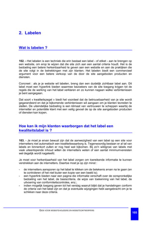 2. Labelen


Wat is labelen ?


162. - Het labelen is een techniek die erin bestaat een label - of etiket - aan te brengen op
een website, om erop te wijzen dat die site zich aan een aantal criteria houdt. Het is de
bedoeling een betere herkenbaarheid te geven aan een website en aan de praktijken die
de site volgt in de betrekkingen met zijn klanten. Het labelen biedt een commercieel
argument voor een betere verkoop van de door de site aangeboden producten en
diensten.

Concreet : als je je website wil labelen, breng dan een duidelijk zichtbaar label aan. Dit
label moet een hyperlink bieden waarmee bezoekers van de site toegang krijgen tot de
regels die de werking van het label verklaren en zo kunnen nagaan welke verbintenissen
je bent aangegaan.

Dat soort « kwaliteitszegel » biedt het voordeel dat de betrouwbaarheid van je site wordt
gegarandeerd en dat je bijkomende verbintenissen wil aangaan om je klanten tevreden te
stellen. De uiteindelijke bedoeling is een klimaat van vertrouwen te scheppen waarbij de
internetter en potentiële klant met een veilig gevoel de op de site aangeboden producten
of diensten kan kopen.



Hoe kan ik mijn klanten waarborgen dat het label een
kwaliteitslabel is ?

163. - Je moet je ervan bewust zijn dat de aanwezigheid van een label op een site voor
internetters niet automatisch een kwaliteitswaarborg is. Tegenwoordig bestaan er al tal van
labels en binnenkort zullen er nog heel wat bijkomen. Bij zo'n wildgroei van labels met
vaak uiteenlopende inhoud willen de internetters weten of een aantal minimumvereisten
wel degelijk wordt nageleefd.

Je moet voor herkenbaarheid van het label zorgen om toereikende informatie te kunnen
verstrekken aan de internetters. Daartoe moet je op zijn minst :

-   de internetters aansporen op het label te klikken om de betekenis ervan na te gaan (en
    te controleren of het niet louter een kopie van een beeld is);
-   een hyperlink bieden naar een pagina die informatie verschaft over de oorspronkelijke
    bedoeling van het label, de basiscriteria, de wijze van toekenning van het label, de
    uitvoering van conformiteitscontroles, enz.;
-   indien mogelijk toegang geven tot het verslag waaruit blijkt dat je handelingen conform
    de criteria van het label zijn en dat je eventuele wijzigingen hebt aangebracht om je te
    schikken naar deze criteria.




                GIDS VOOR WEBSITEHOUDERS EN WEBSITEONTWERPERS
                                                                                                105
 