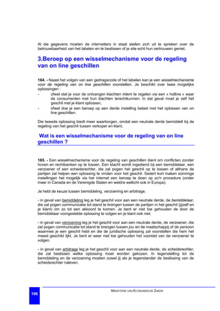 Al die gegevens moeten de internetters in staat stellen zich uit te spreken over de
  betrouwbaarheid van het labelen en te beslissen of je site echt hun vertrouwen geniet.

  3.Beroep op een wisselmechanisme voor de regeling
  van on line geschillen

  164. - Naast het volgen van een gedragscode of het labelen kan je een wisselmechanisme
  voor de regeling van on line geschillen voorstellen. Je beschikt over twee mogelijke
  oplossingen :
  -       ofwel stel je voor de ontvangen klachten intern te regelen via een « hotline » waar
          de consumenten met hun klachten terechtkunnen. In dat geval moet je zelf het
          geschil met je klant oplossen,
  -       ofwel doe je een beroep op een derde instelling belast met het oplossen van on
          line geschillen.

  Die tweede oplossing biedt meer waarborgen, omdat een neutrale derde bemiddelt bij de
  regeling van het geschil tussen verkoper en klant.

  Wat is een wisselmechanisme voor de regeling van on line
  geschillen ?


  165. - Een wisselmechanisme voor de regeling van geschillen dient om conflicten zonder
  hoven en rechtbanken op te lossen. Een klacht wordt ingediend bij een bemiddelaar, een
  verzoener of een scheidsrechter, die zal pogen het geschil op te lossen of althans de
  partijen zal helpen een oplossing te vinden voor het geschil. Sedert kort maken sommige
  instellingen het mogelijk via het internet een beroep te doen op zo'n procedure (onder
  meer in Canada en de Verenigde Staten en weldra wellicht ook in Europa).

  Je hebt de keuze tussen bemiddeling, verzoening en arbitrage.

  - in geval van bemiddeling leg je het geschil voor aan een neutrale derde, de bemiddelaar,
  die zal pogen communicatie tot stand te brengen tussen de partijen in het geschil (jijzelf en
  je klant) om zo tot een akkoord te komen. Je bent er niet toe gehouden de door de
  bemiddelaar voorgestelde oplossing te volgen en je klant ook niet.

  - in geval van verzoening leg je het geschil voor aan een neutrale derde, de verzoener, die
  zal pogen communicatie tot stand te brengen tussen jou en de maatschappij of de persoon
  waarmee je een geschil hebt en die de juridische oplossing zal voorstellen die hem het
  meest geschikt lijkt. Je bent er weer niet toe gehouden het voorstel van de verzoener te
  volgen.

  - in geval van arbitrage leg je het geschil voor aan een neutrale derde, de scheidsrechter,
  die zal beslissen welke oplossing moet worden gekozen. In tegenstelling tot de
  bemiddeling en de verzoening moeten zowel jij als je tegenstander de beslissing van de
  scheidsrechter naleven.




                                             MINISTERIE VAN ECONOMISCHE ZAKEN
106
 
