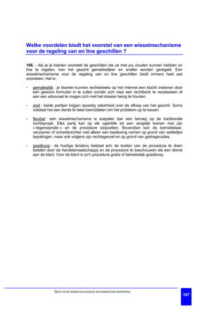 Welke voordelen biedt het voorstel van een wisselmechanisme
voor de regeling van on line geschillen ?

166. - Als je je klanten voorstelt de geschillen die ze met jou zouden kunnen hebben on
line te regelen, kan het geschil gemakkelijker en sneller worden geregeld. Een
wisselmechanisme voor de regeling van on line geschillen biedt immers heel wat
voordelen. Het is :

-   gemakkelijk : je klanten kunnen rechtstreeks op het internet een klacht indienen door
    een gewoon formulier in te vullen zonder zich naar een rechtbank te verplaatsen of
    aan een advocaat te vragen zich met het dossier bezig te houden.

-   snel : beide partijen krijgen spoedig zekerheid over de afloop van het geschil. Soms
    volstaat het een derde te laten bemiddelen om het probleem op te lossen.

-   flexibel : een wisselmechanisme is soepeler dan een beroep op de traditionele
    rechtspraak. Elke partij kan op elk ogenblik tot een vergelijk komen met zijn
    « tegenstander » en de procedure stopzetten. Bovendien kan de bemiddelaar,
    verzoener of scheidsrechter niet alleen een beslissing nemen op grond van wettelijke
    bepalingen, maar ook volgens zijn rechtsgevoel en op grond van gedragscodes.

-   goedkoop : de huidige tendens bestaat erin de kosten van de procedure te doen
    betalen door de handelsmaatschappij en de procedure te beschouwen als een dienst
    aan de klant. Voor de klant is zo'n procedure gratis of betrekkelijk goedkoop.




                GIDS VOOR WEBSITEHOUDERS EN WEBSITEONTWERPERS
                                                                                            107
 
