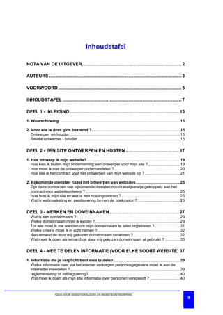 Inhoudstafel

NOTA VAN DE UITGEVER............................................................................... 2

AUTEURS ......................................................................................................... 3

VOORWOORD.................................................................................................. 5

INHOUDSTAFEL .............................................................................................. 7

DEEL 1 - INLEIDING....................................................................................... 13

1. Waarschuwing ................................................................................................................15

2. Voor wie is deze gids bestemd ?..................................................................................15
   Ontwerper en houder.......................................................................................................15
   Relatie ontwerper - houder ...............................................................................................15

DEEL 2 - EEN SITE ONTWERPEN EN HOSTEN .......................................... 17

1. Hoe ontwerp ik mijn website?.......................................................................................19
   Hoe kies ik buiten mijn onderneming een ontwerper voor mijn site ?..............................19
   Hoe moet ik met de ontwerper onderhandelen ? .............................................................20
   Hoe stel ik het contract voor het ontwerpen van mijn website op ?.................................21

2. Bijkomende diensten naast het ontwerpen van websites .........................................25
   Zijn deze contracten van bijkomende diensten noodzakelijkerwijs gekoppeld aan het
   contract voor websiteontwerp ?........................................................................................25
   Hoe host ik mijn site en wat is een hostingcontract ? ......................................................25
   Wat is webmarketing en positionering binnen de zoekmotor ?........................................26

DEEL 3 - MERKEN EN DOMEINNAMEN ....................................................... 27
   Wat is een domeinnaam ?................................................................................................29
   Welke domeinnaam moet ik kiezen ?...............................................................................29
   Tot wie moet ik me wenden om mijn domeinnaam te laten registreren ?........................31
   Welke criteria moet ik in acht nemen ? ............................................................................32
   Kan iemand de door mij gekozen domeinnaam betwisten ? ...........................................32
   Wat moet ik doen als iemand de door mij gekozen domeinnaam al gebruikt ? ..............33

DEEL 4 - MEE TE DELEN INFORMATIE (VOOR ELKE SOORT WEBSITE) 37

1. Informatie die je verplicht bent mee te delen..............................................................39
   Welke informatie over via het internet verkregen persoonsgegevens moet ik aan de
   internetter meedelen ?......................................................................................................39
   reglementering of zelfregulering? .....................................................................................40
   Wat moet ik doen als mijn site informatie over personen verspreidt ? ............................40



                       GIDS VOOR WEBSITEHOUDERS EN WEBSITEONTWERPERS
                                                                                                                                     9
 