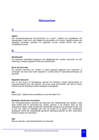 Glossarium

A

Applet
Een computerprogramma dat geschreven is in Java™. Applets zijn vergelijkbaar met
toepassingen, maar het is niet mogelijk ze afzonderlijk uit te voeren. Applets voldoen aan
bepaalde conventies waardoor ze uitgevoerd kunnen worden binnen een Java-
compatibele browser.


B

Bandbreedte
De maximale hoeveelheid gegevens die tegelijkertijd kan worden verzonden via een
verbinding, meestal uitgedrukt in bits per seconde (bps).


Baud (of baud rate)
De snelheid waarmee een modem of ander apparaat gegevens kan verzenden of
ontvangen. De baud rate wordt uitgedrukt in aantal events of signaalveranderingen per
seconde.


Begeleide discussie
Een on line forum of nieuwsgroep waarvan de berichten worden gecontroleerd en
eventueel bewerkt door een persoon, die ervoor zorgt dat berichten die niets te maken
hebben met het onderwerp worden verwijderd of aangepast.


Bits
BInary digiT : elektronische voorstelling van de informatie 0 of 1.


Bladwijzer (bookmark, favorieten)
Een computerprocedure waarmee een gebruiker een netwerklocatie kan opslaan, zodat
deze locatie snel en eenvoudig kan worden gekozen in de browser. Door op een
bladwijzer te klikken, krijgt de gebruiker rechtstreeks toegang tot de gewenste locatie. Het
is dus niet nodig het volledige pad naar de locatie op te geven. Een verzameling
bladwijzers wordt een bladwijzerlijst genoemd (Netscape gebruikt de term bookmarks,
Explorer spreekt van favorieten).


Bps
Bits per seconde : transmissiesnelheid van informatie.




                 GIDS VOOR WEBSITEHOUDERS EN WEBSITEONTWERPERS
                                                                                               111
 