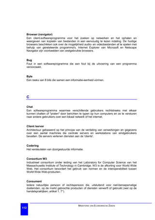Browser (navigator)
  Een client-softwareprogramma voor het zoeken op netwerken en het ophalen en
  weergeven van kopieën van bestanden in een eenvoudig te lezen indeling. De huidige
  browsers beschikken ook over de mogelijkheid audio- en videobestanden af te spelen met
  behulp van gerelateerde programma's. Internet Explorer van Microsoft en Netscape
  Navigator zijn voorbeelden van veelgebruikte browsers.


  Bug
  Fout in een softwareprogramma die een fout bij de uitvoering van een programma
  veroorzaakt.


  Byte
  Een reeks van 8 bits die samen een informatie-eenheid vormen.




  C

  Chat
  Een sofwareprogramma waarmee verschillende gebruikers rechtstreeks met elkaar
  kunnen chatten of "praten" door berichten te typen op hun computers en ze te versturen
  naar andere gebruikers over een lokaal netwerk of het internet.


  Client /server
  Architectuur gebaseerd op het principe van de verdeling van verwerkingen en gegevens
  over een aantal machines die centrale servers en werkstations van eindgebruikers
  bevatten. De servers verlenen diensten aan de 'clients'.


  Codering
  Het versleutelen van doorgestuurde informatie.


  Consortium W3
  Industrieel consortium onder leiding van het Laboratory for Computer Science van het
  Massachusetts Institute of Technology in Cambridge. W3 is de afkorting voor World Wide
  Web. Het consortium bevordert het gebruik van normen en de interoperabiliteit tussen
  World Wide Web-producten.


  Consument
  Iedere natuurlijke persoon of rechtspersoon die, uitsluitend voor niet-beroepsmatige
  doeleinden, op de markt gebrachte producten of diensten verwerft of gebruikt (wet op de
  handelspraktijken, artikel 1, 7°).




                                           MINISTERIE VAN ECONOMISCHE ZAKEN
112
 