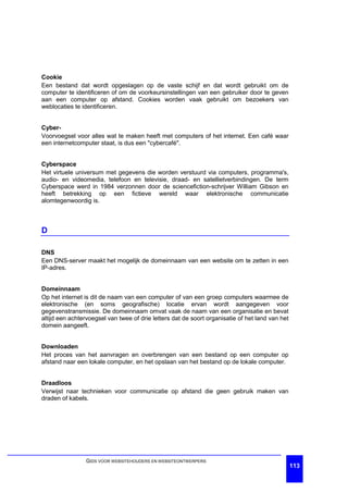 Cookie
Een bestand dat wordt opgeslagen op de vaste schijf en dat wordt gebruikt om de
computer te identificeren of om de voorkeursinstellingen van een gebruiker door te geven
aan een computer op afstand. Cookies worden vaak gebruikt om bezoekers van
weblocaties te identificeren.


Cyber-
Voorvoegsel voor alles wat te maken heeft met computers of het internet. Een café waar
een internetcomputer staat, is dus een "cybercafé".


Cyberspace
Het virtuele universum met gegevens die worden verstuurd via computers, programma's,
audio- en videomedia, telefoon en televisie, draad- en satellietverbindingen. De term
Cyberspace werd in 1984 verzonnen door de sciencefiction-schrijver William Gibson en
heeft betrekking op een fictieve wereld waar elektronische communicatie
alomtegenwoordig is.



D

DNS
Een DNS-server maakt het mogelijk de domeinnaam van een website om te zetten in een
IP-adres.


Domeinnaam
Op het internet is dit de naam van een computer of van een groep computers waarmee de
elektronische (en soms geografische) locatie ervan wordt aangegeven voor
gegevenstransmissie. De domeinnaam omvat vaak de naam van een organisatie en bevat
altijd een achtervoegsel van twee of drie letters dat de soort organisatie of het land van het
domein aangeeft.


Downloaden
Het proces van het aanvragen en overbrengen van een bestand op een computer op
afstand naar een lokale computer, en het opslaan van het bestand op de lokale computer.


Draadloos
Verwijst naar technieken voor communicatie op afstand die geen gebruik maken van
draden of kabels.




                GIDS VOOR WEBSITEHOUDERS EN WEBSITEONTWERPERS
                                                                                                 113
 