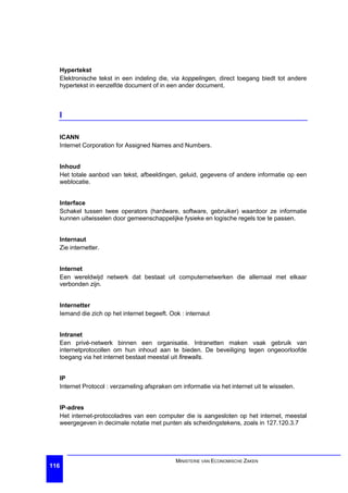 Hypertekst
  Elektronische tekst in een indeling die, via koppelingen, direct toegang biedt tot andere
  hypertekst in eenzelfde document of in een ander document.



  I

  ICANN
  Internet Corporation for Assigned Names and Numbers.


  Inhoud
  Het totale aanbod van tekst, afbeeldingen, geluid, gegevens of andere informatie op een
  weblocatie.


  Interface
  Schakel tussen twee operators (hardware, software, gebruiker) waardoor ze informatie
  kunnen uitwisselen door gemeenschappelijke fysieke en logische regels toe te passen.


  Internaut
  Zie internetter.


  Internet
  Een wereldwijd netwerk dat bestaat uit computernetwerken die allemaal met elkaar
  verbonden zijn.


  Internetter
  Iemand die zich op het internet begeeft. Ook : internaut


  Intranet
  Een privé-netwerk binnen een organisatie. Intranetten maken vaak gebruik van
  internetprotocollen om hun inhoud aan te bieden. De beveiliging tegen ongeoorloofde
  toegang via het internet bestaat meestal uit firewalls.


  IP
  Internet Protocol : verzameling afspraken om informatie via het internet uit te wisselen.


  IP-adres
  Het internet-protocoladres van een computer die is aangesloten op het internet, meestal
  weergegeven in decimale notatie met punten als scheidingstekens, zoals in 127.120.3.7




                                             MINISTERIE VAN ECONOMISCHE ZAKEN
116
 