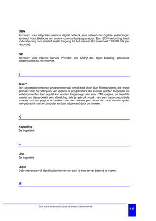 ISDN
Acroniem voor integrated services digital network, een netwerk dat digitale verbindingen
aanbiedt voor telefoons en andere communicatieapparatuur. Een ISDN-verbinding biedt
ondersteuning voor relatief snelle toegang tot het internet (tot maximaal 128.000 bits per
seconde).


ISP
Acroniem voor Internet Service Provider, een bedrijf dat, tegen betaling, gebruikers
toegang biedt tot het internet.



J

Java™
Een objectgeoriënteerde programmeertaal ontwikkeld door Sun Microsystems, die wordt
gebruikt voor het schrijven van applets of programma's die kunnen worden toegepast op
webdocumenten. Een applet kan worden toegevoegd aan een HTML-pagina, op dezelfde
manier als bijvoorbeeld een afbeelding. Als je gebruik maakt van een Java-compatibele
browser om een pagina te bekijken met een Java-applet, wordt de code van de applet
overgebracht naar je computer en daar uitgevoerd door de browser.



K

Koppeling
Zie hyperlink.



L

Link
Zie hyperlink


Login
Gebruikersnaam of identificatienummer om zich bij een server bekend te maken.



M




                 GIDS VOOR WEBSITEHOUDERS EN WEBSITEONTWERPERS
                                                                                             117
 