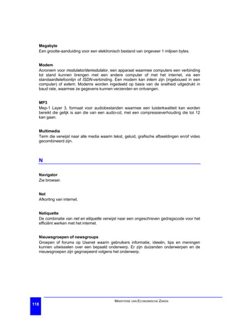 Megabyte
  Een grootte-aanduiding voor een elektronisch bestand van ongeveer 1 miljoen bytes.


  Modem
  Acroniem voor modulator/demodulator, een apparaat waarmee computers een verbinding
  tot stand kunnen brengen met een andere computer of met het internet, via een
  standaardtelefoonlijn of ISDN-verbinding. Een modem kan intern zijn (ingebouwd in een
  computer) of extern. Modems worden ingedeeld op basis van de snelheid uitgedrukt in
  baud rate, waarmee ze gegevens kunnen verzenden en ontvangen.


  MP3
  Mep-1 Layer 3, formaat voor audiobestanden waarmee een luisterkwaliteit kan worden
  bereikt die gelijk is aan die van een audio-cd, met een compressieverhouding die tot 12
  kan gaan.


  Multimedia
  Term die verwijst naar alle media waarin tekst, geluid, grafische afbeeldingen en/of video
  gecombineerd zijn.



  N

  Navigator
  Zie browser.


  Net
  Afkorting van internet.


  Netiquette
  De combinatie van net en etiquette verwijst naar een ongeschreven gedragscode voor het
  efficiënt werken met het internet.


  Nieuwsgroepen of newsgroups
  Groepen of forums op Usenet waarin gebruikers informatie, ideeën, tips en meningen
  kunnen uitwisselen over een bepaald onderwerp. Er zijn duizenden onderwerpen en de
  nieuwsgroepen zijn gegroepeerd volgens het onderwerp.




                                            MINISTERIE VAN ECONOMISCHE ZAKEN
118
 