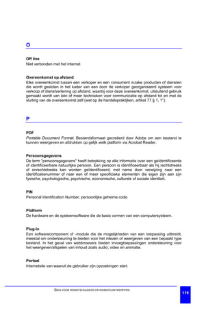 O

Off line
Niet verbonden met het internet


Overeenkomst op afstand
Elke overeenkomst tussen een verkoper en een consument inzake producten of diensten
die wordt gesloten in het kader van een door de verkoper georganiseerd systeem voor
verkoop of dienstverlening op afstand, waarbij voor deze overeenkomst, uitsluitend gebruik
gemaakt wordt van één of meer technieken voor communicatie op afstand tot en met de
sluiting van de overeenkomst zelf (wet op de handelspraktijken, artikel 77 § 1, 1°).



P

PDF
Portable Document Format. Bestandsformaat gecreëerd door Adobe om een bestand te
kunnen weergeven en afdrukken op gelijk welk platform via Acrobat Reader.


Persoonsgegevens
De term "persoonsgegevens" heeft betrekking op alle informatie over een geïdentificeerde
of identificeerbare natuurlijke persoon. Een persoon is identificeerbaar als hij rechtstreeks
of onrechtstreeks kan worden geïdentificeerd, met name door verwijzing naar een
identificatienummer of naar een of meer specificieke elementen die eigen zijn aan zijn
fysische, psychologische, psychische, economische, culturele of sociale identiteit.


PIN
Personal Identification Number, persoonlijke geheime code.


Platform
De hardware en de systeemsoftware die de basis vormen van een computersysteem.


Plug-in
Een softwarecomponent of -module die de mogelijkheden van een toepassing uitbreidt,
meestal om ondersteuning te bieden voor het inlezen of weergeven van een bepaald type
bestand. In het geval van webbrowsers bieden invoegtoepassingen ondersteuning voor
het weergeven/afspelen van inhoud zoals audio, video en animatie.


Portaal
Internetsite van waaruit de gebruiker zijn opzoekingen start.




                GIDS VOOR WEBSITEHOUDERS EN WEBSITEONTWERPERS
                                                                                                119
 