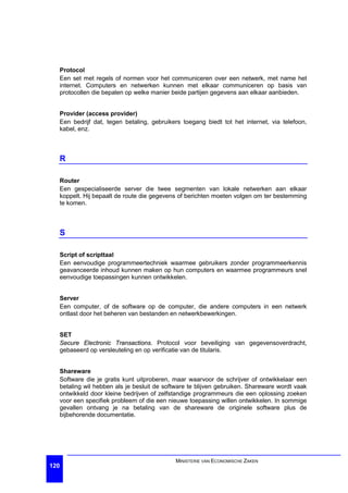 Protocol
  Een set met regels of normen voor het communiceren over een netwerk, met name het
  internet. Computers en netwerken kunnen met elkaar communiceren op basis van
  protocollen die bepalen op welke manier beide partijen gegevens aan elkaar aanbieden.


  Provider (access provider)
  Een bedrijf dat, tegen betaling, gebruikers toegang biedt tot het internet, via telefoon,
  kabel, enz.



  R

  Router
  Een gespecialiseerde server die twee segmenten van lokale netwerken aan elkaar
  koppelt. Hij bepaalt de route die gegevens of berichten moeten volgen om ter bestemming
  te komen.



  S

  Script of scripttaal
  Een eenvoudige programmeertechniek waarmee gebruikers zonder programmeerkennis
  geavanceerde inhoud kunnen maken op hun computers en waarmee programmeurs snel
  eenvoudige toepassingen kunnen ontwikkelen.


  Server
  Een computer, of de software op de computer, die andere computers in een netwerk
  ontlast door het beheren van bestanden en netwerkbewerkingen.


  SET
  Secure Electronic Transactions. Protocol voor beveiliging van gegevensoverdracht,
  gebaseerd op versleuteling en op verificatie van de titularis.


  Shareware
  Software die je gratis kunt uitproberen, maar waarvoor de schrijver of ontwikkelaar een
  betaling wil hebben als je besluit de software te blijven gebruiken. Shareware wordt vaak
  ontwikkeld door kleine bedrijven of zelfstandige programmeurs die een oplossing zoeken
  voor een specifiek probleem of die een nieuwe toepassing willen ontwikkelen. In sommige
  gevallen ontvang je na betaling van de shareware de originele software plus de
  bijbehorende documentatie.




                                           MINISTERIE VAN ECONOMISCHE ZAKEN
120
 