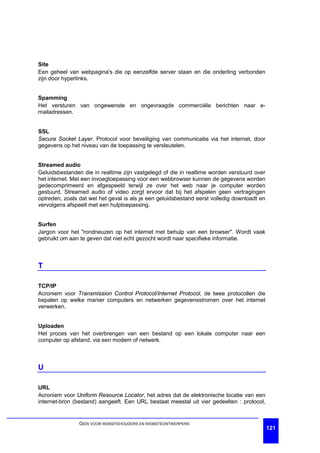 Site
Een geheel van webpagina's die op eenzelfde server staan en die onderling verbonden
zijn door hyperlinks.


Spamming
Het versturen van ongewenste en ongevraagde commerciële berichten naar e-
mailadressen.


SSL
Secure Socket Layer. Protocol voor beveiliging van communicatie via het internet, door
gegevens op het niveau van de toepassing te versleutelen.


Streamed audio
Geluidsbestanden die in realtime zijn vastgelegd of die in realtime worden verstuurd over
het internet. Met een invoegtoepassing voor een webbrowser kunnen de gegevens worden
gedecomprimeerd en afgespeeld terwijl ze over het web naar je computer worden
gestuurd. Streamed audio of video zorgt ervoor dat bij het afspelen geen vertragingen
optreden, zoals dat wel het geval is als je een geluidsbestand eerst volledig downloadt en
vervolgens afspeelt met een hulptoepassing.


Surfen
Jargon voor het "rondneuzen op het internet met behulp van een browser". Wordt vaak
gebruikt om aan te geven dat niet echt gezocht wordt naar specifieke informatie.



T

TCP/IP
Acroniem voor Transmission Control Protocol/Internet Protocol, de twee protocollen die
bepalen op welke manier computers en netwerken gegevensstromen over het internet
verwerken.


Uploaden
Het proces van het overbrengen van een bestand op een lokale computer naar een
computer op afstand, via een modem of netwerk.



U

URL
Acroniem voor Uniform Resource Locator, het adres dat de elektronische locatie van een
internet-bron (bestand) aangeeft. Een URL bestaat meestal uit vier gedeelten : protocol,


                GIDS VOOR WEBSITEHOUDERS EN WEBSITEONTWERPERS
                                                                                             121
 