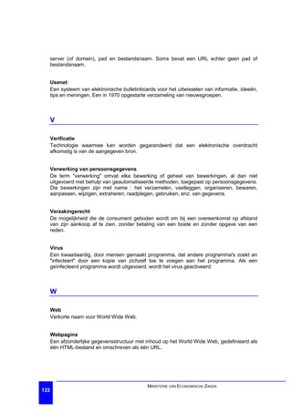 server (of domein), pad en bestandsnaam. Soms bevat een URL echter geen pad of
  bestandsnaam.


  Usenet
  Een systeem van elektronische bulletinboards voor het uitwisselen van informatie, ideeën,
  tips en meningen. Een in 1970 opgestarte verzameling van nieuwsgroepen.



  V

  Verificatie
  Technologie waarmee kan worden gegarandeerd dat een elektronische overdracht
  afkomstig is van de aangegeven bron.


  Verwerking van persoonsgegevens
  De term "verwerking" omvat elke bewerking of geheel van bewerkingen, al dan niet
  uitgevoerd met behulp van geautomatiseerde methoden, toegepast op persoonsgegevens.
  Die bewerkingen zijn met name : het verzamelen, vastleggen, organiseren, bewaren,
  aanpassen, wijzigen, extraheren, raadplegen, gebruiken, enz. van gegevens.


  Verzakingsrecht
  De mogelijkheid die de consument geboden wordt om bij een overeenkomst op afstand
  van zijn aankoop af te zien, zonder betaling van een boete en zonder opgave van een
  reden.


  Virus
  Een kwaadaardig, door mensen gemaakt programma, dat andere programma's zoekt en
  "infecteert" door een kopie van zichzelf toe te voegen aan het programma. Als een
  geïnfecteerd programma wordt uitgevoerd, wordt het virus geactiveerd.



  W

  Web
  Verkorte naam voor World Wide Web.


  Webpagina
  Een afzonderlijke gegevensstructuur met inhoud op het World Wide Web, gedefinieerd als
  één HTML-bestand en omschreven als één URL.




                                           MINISTERIE VAN ECONOMISCHE ZAKEN
122
 