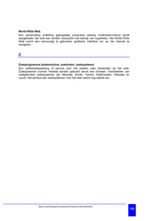 World Wide Web
Een verzameling onderling gekoppelde computers waarop multimedia-inhoud wordt
aangeboden die snel kan worden doorzocht met behulp van hyperlinks. Het World Wide
Web vormt een eenvoudig te gebruiken grafische interface om op het internet te
navigeren.


Z

Zoekprogramma (zoekmachine, zoekmotor, zoeksysteem)
Een softwaretoepassing of service voor het zoeken naar bestanden op het web.
Zoeksystemen kunnen meestal worden gebruikt vanuit een browser. Voorbeelden van
veelgebruikte zoeksystemen zijn Altavista, Excite, Yahoo!, WebCrawler, Infoseek en
Lycos. Het aanbod aan zoeksystemen voor het web neemt nog steeds toe.




              GIDS VOOR WEBSITEHOUDERS EN WEBSITEONTWERPERS
                                                                                     123
 