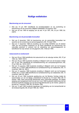 Nuttige wetteksten


Bescherming van de consument

Ø Wet van 14 juli 1991 betreffende de handelspraktijken en de voorlichting en
  bescherming van de consument, Belgisch Staatsblad, 29 augustus 1991.
Ø Wet van 25 mei 1999 tot wijziging van de wet 14 juli 1991, BS, 23 juni 1999, blz.
  23670.


Bescherming van de persoonlijke levenssfeer

Ø Wet van 8 december 1992 tot bescherming van de persoonlijke levenssfeer ten
  opzichte van de verwerking van persoonsgegevens, BS, 18 maart 1993.
Ø Wet van 11 december 1998 tot omzetting van de richtlijn 95/46/EG van 24 oktober
  1995 van het Europees Parlement en de Raad betreffende de bescherming van
  natuurlijke personen in verband met de verwerking van persoonsgegevens en
  betreffende het vrije verkeer van die gegevens, BS, 3 februari 1999.


Auteursrecht en merkenrecht

Ø Wet van 30 juni 1994 betreffende het auteursrecht en de naburige rechten, BS, 27 juli
  1994, blz. 19297-19314.
Ø Wet van 30 juni 1994 houdende omzetting in Belgisch recht van de Europese richtlijn
  van 14 mei 1991 betreffende de rechtsbescherming van computerprogramma's, BS,
  27 juli 1994; blz. 19315-19317.
Ø Wet van 10 augustus 1998 houdende omzetting in Belgisch recht van de Europese
  richtlijn van 11 maart 1996 betreffende de rechtsbescherming van databanken, BS, 14
  november 1998, blz. 36913.
Ø Wet van 31 augustus 1998 houdende omzetting in Belgisch recht van de Europese
  richtlijn van 11 maart 1996 betreffende de rechtsbescherming van databanken, BS, 14
  november 1998, blz. 36914.
Ø Wet van 30 juni 1969 houdende goedkeuring van het Benelux Verdrag inzake de
  warenmerken, en van de bijlage, ondertekend te Brussel op 19 maart 1962, BS 14
  oktober 1969. Deze eenvormige Beneluxwet werd meermaals gewijzigd. De laatste
  wijziging werd aangebracht door de wet van 3 juni 1999 houdende instemming met het
  Protocol houdende wijziging van de eenvormige Beneluxwet op de merken, gedaan te
  Brussel op 7 augustus 1996, BS, 26 oktober 1999.
Ø Wet van 13 april 1995 houdende bepalingen tot bestrijding van de mensenhandel en
  de kinderpornografie, BS, 25 april 1995, blz. 10823.




               GIDS VOOR WEBSITEHOUDERS EN WEBSITEONTWERPERS
                                                                                          127
 