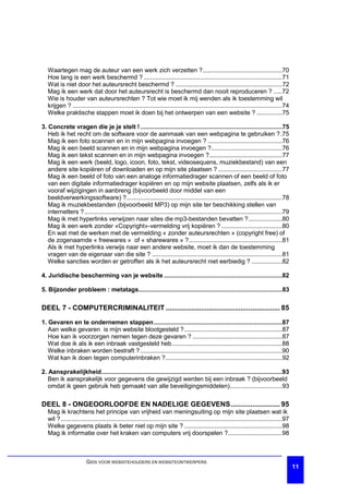 Waartegen mag de auteur van een werk zich verzetten ?...............................................70
   Hoe lang is een werk beschermd ? ..................................................................................71
   Wat is niet door het auteursrecht beschermd ? ...............................................................72
   Mag ik een werk dat door het auteursrecht is beschermd dan nooit reproduceren ? .....72
   Wie is houder van auteursrechten ? Tot wie moet ik mij wenden als ik toestemming wil
   krijgen ? ............................................................................................................................74
   Welke praktische stappen moet ik doen bij het ontwerpen van een website ? ...............75

3. Concrete vragen die je je stelt ! ....................................................................................75
   Heb ik het recht om de software voor de aanmaak van een webpagina te gebruiken ?.75
   Mag ik een foto scannen en in mijn webpagina invoegen ? ............................................76
   Mag ik een beeld scannen en in mijn webpagina invoegen ?..........................................76
   Mag ik een tekst scannen en in mijn webpagina invoegen ?...........................................77
   Mag ik een werk (beeld, logo, icoon, foto, tekst, videosequens, muziekbestand) van een
   andere site kopiëren of downloaden en op mijn site plaatsen ? ......................................77
   Mag ik een beeld of foto van een analoge informatiedrager scannen of een beeld of foto
   van een digitale informatiedrager kopiëren en op mijn website plaatsen, zelfs als ik er
   vooraf wijzigingen in aanbreng (bijvoorbeeld door middel van een
   beeldverwerkingssoftware) ?............................................................................................78
   Mag ik muziekbestanden (bijvoorbeeld MP3) op mijn site ter beschikking stellen van
   internetters ? .....................................................................................................................79
   Mag ik met hyperlinks verwijzen naar sites die mp3-bestanden bevatten ?....................80
   Mag ik een werk zonder «Copyright»-vermelding vrij kopiëren ? ....................................80
   En wat met de werken met de vermelding « zonder auteursrechten » (copyright free) of
   de zogenaamde « freewares » of « sharewares » ? .......................................................81
   Als ik met hyperlinks verwijs naar een andere website, moet ik dan de toestemming
   vragen van de eigenaar van die site ? .............................................................................81
   Welke sancties worden er getroffen als ik het auteursrecht niet eerbiedig ? ..................82

4. Juridische bescherming van je website ......................................................................82

5. Bijzonder probleem : metatags.....................................................................................83

DEEL 7 - COMPUTERCRIMINALITEIT .......................................................... 85

1. Gevaren en te ondernemen stappen............................................................................87
   Aan welke gevaren is mijn website blootgesteld ?..........................................................87
   Hoe kan ik voorzorgen nemen tegen deze gevaren ? .....................................................87
   Wat doe ik als ik een inbraak vastgesteld heb .................................................................88
   Welke inbraken worden bestraft ? ....................................................................................90
   Wat kan ik doen tegen computerinbraken ?.....................................................................92

2. Aansprakelijkheid...........................................................................................................93
   Ben ik aansprakelijk voor gegevens die gewijzigd werden bij een inbraak ? (bijvoorbeeld
   omdat ik geen gebruik heb gemaakt van alle beveiligingsmiddelen)...............................93

DEEL 8 - ONGEOORLOOFDE EN NADELIGE GEGEVENS......................... 95
   Mag ik krachtens het principe van vrijheid van meningsuiting op mijn site plaatsen wat ik
   wil ? ...................................................................................................................................97
   Welke gegevens plaats ik beter niet op mijn site ? ..........................................................98
   Mag ik informatie over het kraken van computers vrij doorspelen ?................................98



                         GIDS VOOR WEBSITEHOUDERS EN WEBSITEONTWERPERS
                                                                                                                                                 11
 