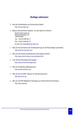 Nuttige adressen


Ø Site van het Ministerie van Economische Zaken :
       http://mineco.fgov.be

Ø Bestuur Economische Inspectie : om een klacht in te dienen :
       World Trade Center III
       Simon Bolivarlaan, 30
       1000 Brussel
       Tel. : 32 (0) 2 208 36 11
       Fax : 32 (0) 2 208 39 15
       E-mail: eco.inspec@mineco.fgov.be

Ø Site van de Commissie voor de Bescherming van de Persoonlijke Levenssfeer :
       http://www.privacy.fgov.be/

Ø Site van het “Centre de Recherches Informatique et Droit” :
       http://www.droit.fundp.ac.be/crid/default.htm

Ø Vzw “Droit et Nouvelles technologies” :
       http://www.droit-technologie.org/


Ø Site van het Benelux-Merkenbureau :
       http://www.bmb-bbm.org


Ø Site van de vzw DNS (beheer van domeinnamen.be) :
       http://www.dns.be


Ø Site van de ISPA (Belgische Vereniging van Internet Service Providers) :
       http://www.ispa.be




                GIDS VOOR WEBSITEHOUDERS EN WEBSITEONTWERPERS
                                                                                129
 