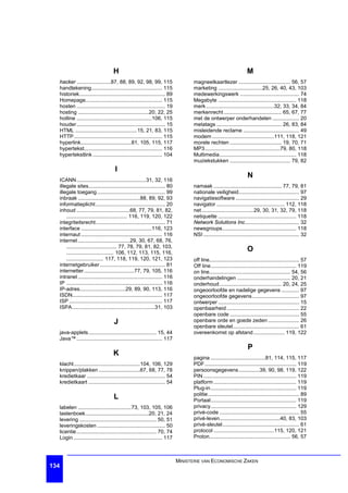 H                                                                                M
  hacker .......................87, 88, 89, 92, 98, 99, 115                        magneetkaartlezer ................................... 56, 57
  handtekening................................................ 115                 marketing ..............................25, 26, 40, 43, 103
  historiek.......................................................... 89           medewerkingswerk ........................................ 74
  Homepage.................................................... 115                 Megabyte ..................................................... 118
  hosten ............................................................ 19           merk ..............................................32, 33, 34, 84
  hosting ................................................20, 22, 25               merkenrecht ....................................... 65, 67, 77
  hotline ...................................................106, 115              met de ontwerper onderhandelen .................. 20
  houder............................................................ 15            metatags ............................................ 26, 83, 84
  HTML ..........................................15, 21, 83, 115                   misleidende reclame ...................................... 49
  HTTP............................................................ 115             modem ..........................................111, 118, 121
  hyperlink..................................81, 105, 115, 117                     morele rechten ................................... 19, 70, 71
  hypertekst..................................................... 116              MP3...................................................79, 80, 118
  hypertekstlink ............................................... 104               Multimedia.................................................... 118
                                                                                   muziekstukken ......................................... 79, 82
                                     I
                                                                                                                     N
  ICANN ...............................................31, 32, 116
  illegale sites.................................................... 80            namaak .............................................. 77, 79, 81
  illegale toegang .............................................. 99               nationale veiligheid......................................... 97
  inbraak ..........................................88, 89, 92, 93                 navigatiesoftware ........................................... 29
  informatieplicht ............................................... 20              navigator .............................................. 112, 118
  inhoud ....................................68, 77, 79, 81, 82,                   net ...................................29, 30, 31, 32, 79, 118
      ......................................... 116, 119, 120, 122                 netiquette ..................................................... 118
  integriteitsrecht............................................... 71              Network Solutions Inc..................................... 32
  interface ................................................116, 123               newsgroups.................................................. 118
  internaut ....................................................... 116            NSI ................................................................. 32
  internet ...................................29, 30, 67, 68, 76,
      .................................. 77, 78, 79, 81, 82, 103,
      ................................ 106, 112, 113, 115, 116,
                                                                                                                     O
      ......................... 117, 118, 119, 120, 121, 123                       off line............................................................. 57
  internetgebruiker ............................................ 81                Off line.......................................................... 119
  internetter ..................................77, 79, 105, 116                   on line....................................................... 54, 56
  intranet ......................................................... 116           onderhandelingen .................................... 20, 21
  IP ................................................................. 116         onderhoud .......................................... 20, 24, 25
  IP-adres...............................29, 89, 90, 113, 116                      ongeoorloofde en nadelige gegevens ............ 97
  ISDN............................................................. 117            ongeoorloofde gegevens................................ 97
  ISP ............................................................... 117          ontwerper ....................................................... 15
  ISPA ........................................................31, 103             openbaarheid ................................................. 22
                                                                                   openbare code ............................................... 55
                                    J                                              openbare orde en goede zeden ..................... 26
                                                                                   openbare sleutel............................................. 61
  java-applets.............................................. 15, 44                overeenkomst op afstand ..................... 119, 122
  Java™ .......................................................... 117
                                                                                                                     P
                                    K
                                                                                   pagina .....................................81, 114, 115, 117
  klacht.............................................104, 106, 129                 PDF .............................................................. 119
  knippen/plakken ............................67, 68, 77, 78                       persoonsgegevens..............39, 90, 98, 119, 122
  kredietkaar ..................................................... 54             PIN ............................................................... 119
  kredietkaart .................................................... 54             platform ........................................................ 119
                                                                                   Plug-in .......................................................... 119
                                                                                   politie.............................................................. 89
                                    L                                              Portaal.......................................................... 119
  labelen ....................................73, 103, 105, 106                    privacy.......................................................... 129
  lastenboek...........................................20, 21, 24                  privé-code ...................................................... 55
  levering .................................................... 50, 51             privé-leven.........................................40, 83, 103
  leveringskosten .............................................. 50                privé-sleutel.................................................... 61
  licentie ...................................................... 70, 74           protocol .........................................115, 120, 121
  Login ............................................................ 117           Proton....................................................... 56, 57



                                                                             MINISTERIE VAN ECONOMISCHE ZAKEN
134
 