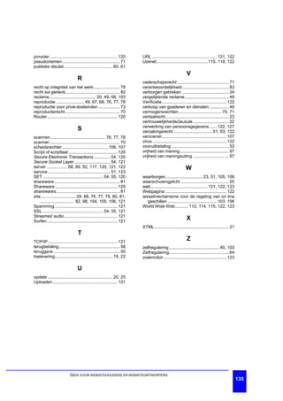 provider ........................................................ 120   URL ...................................................... 121, 122
pseudoniemen ................................................ 71        Usenet .......................................... 115, 118, 122
publieke sleutel......................................... 60, 61
                                                                                                          V
                                R
                                                                        vaderschapsrecht ........................................... 71
recht op integriteit van het werk...................... 78              verantwoordelijkheid....................................... 83
recht sui generis ............................................. 82      verborgen gebreken ....................................... 24
reclame....................................... 20, 49, 68, 103          vergelijkende reclame..................................... 49
reproductie ....................... 49, 67, 68, 76, 77, 78              Verificatie...................................................... 122
reproductie voor privé-doeleinden .................. 73                 verkoop van goederen en diensten ................ 49
reproductierecht.............................................. 70       vermogensrechten.................................... 70, 71
Router........................................................... 120   vertaalrecht..................................................... 23
                                                                        vertrouwelijkheidsclausule .............................. 22
                                                                        verwerking van persoonsgegevens ...... 122, 127
                                 S                                      verzakingsrecht ................................ 51, 63, 122
scannen.............................................. 76, 77, 78        verzoener...................................................... 107
scanner........................................................... 70   virus .............................................................. 122
scheidsrechter ...................................... 106, 107          vooruitbetaling ................................................ 53
Script of scripttaal ......................................... 120      vrijheid van mening......................................... 97
Secure Electronic Transactions .............. 54, 120                   vrijheid van meningsuiting .............................. 97
Secure Socket Layer .............................. 54, 121
server ................. 68, 89, 92, 117, 120, 121, 122                                                  W
service .................................................... 51, 123
SET .................................................. 54, 55, 120      waarborgen............................... 23, 51, 105, 106
shareware....................................................... 81     waarschuwingplicht ........................................ 20
Shareware .................................................... 120      web ............................................... 121, 122, 123
sharewares ..................................................... 81     Webpagina ................................................... 122
site............................. 29, 68, 76, 77, 79, 80, 81,           wisselmechanisme voor de regeling van on line
    ............................ 82, 98, 104, 105, 106, 121               geschillen ......................................... 103, 106
Spamming .................................................... 121       World Wide Web........... 112, 114, 115, 122, 123
SSL................................................... 54, 55, 121
Streamed audio ............................................ 121
Surfen........................................................... 121
                                                                                                          X
                                                                        XTML .............................................................. 21
                                 T
TCP/IP .......................................................... 121
                                                                                                          Z
terugbetaling................................................... 58     zelfregulering .......................................... 40, 103
teruggave ....................................................... 50    Zelfregulering.................................................. 64
toelevering................................................ 19, 22      zoekmotor..................................................... 123

                                U
update ...................................................... 20, 25
Uploaden ...................................................... 121




                           GIDS VOOR WEBSITEHOUDERS EN WEBSITEONTWERPERS
                                                                                                                                                   135
 