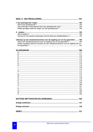 DEEL 9 - ZELFREGULERING...................................................................... 101

     1. Een gedragscode volgen............................................................................................ 103
        Wat is een gedragscode ? ............................................................................................. 103
        Hoe informeer ik mijn klanten dat ik een gedragscode volg ?....................................... 104
        Welke gevolgen heeft het volgen van een gedragscode ? ........................................... 104

     2. Labelen ........................................................................................................................ 105
       Wat is labelen ? ............................................................................................................. 105
       Hoe kan ik mijn klanten waarborgen dat het label een kwaliteitslabel is ? ................... 105

     3.Beroep op een wisselmechanisme voor de regeling van on line geschillen ........ 106
       Wat is een wisselmechanisme voor de regeling van on line geschillen ?..................... 106
       Welke voordelen biedt het voorstel van een wisselmechanisme voor de regeling van on
       line geschillen ? ............................................................................................................. 107

     GLOSSARIUM .............................................................................................. 109
        A ..................................................................................................................................... 111
        B ..................................................................................................................................... 111
        C..................................................................................................................................... 112
        D..................................................................................................................................... 113
        E ..................................................................................................................................... 114
        F ..................................................................................................................................... 114
        G..................................................................................................................................... 114
        H..................................................................................................................................... 115
        I ...................................................................................................................................... 116
        J...................................................................................................................................... 117
        K ..................................................................................................................................... 117
        L ..................................................................................................................................... 117
        M .................................................................................................................................... 117
        N..................................................................................................................................... 118
        O..................................................................................................................................... 119
        P ..................................................................................................................................... 119
        R..................................................................................................................................... 120
        S ..................................................................................................................................... 120
        T ..................................................................................................................................... 121
        U..................................................................................................................................... 121
        V ..................................................................................................................................... 122
        W .................................................................................................................................... 122
        Z ..................................................................................................................................... 123

     NUTTIGE WETTEKSTEN EN ADRESSEN .................................................. 125

     Nuttige wetteksten........................................................................................................... 127

     Nuttige adressen ............................................................................................................. 129

     INDEX ........................................................................................................... 131




                                                                       MINISTERIE VAN ECONOMISCHE ZAKEN
12
 