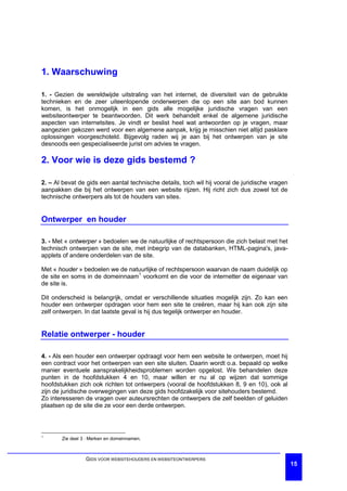1. Waarschuwing

1. - Gezien de wereldwijde uitstraling van het internet, de diversiteit van de gebruikte
technieken en de zeer uiteenlopende onderwerpen die op een site aan bod kunnen
komen, is het onmogelijk in een gids alle mogelijke juridische vragen van een
websiteontwerper te beantwoorden. Dit werk behandelt enkel de algemene juridische
aspecten van internetsites. Je vindt er beslist heel wat antwoorden op je vragen, maar
aangezien gekozen werd voor een algemene aanpak, krijg je misschien niet altijd pasklare
oplossingen voorgeschoteld. Bijgevolg raden wij je aan bij het ontwerpen van je site
desnoods een gespecialiseerde jurist om advies te vragen.

2. Voor wie is deze gids bestemd ?

2. – Al bevat de gids een aantal technische details, toch wil hij vooral de juridische vragen
aanpakken die bij het ontwerpen van een website rijzen. Hij richt zich dus zowel tot de
technische ontwerpers als tot de houders van sites.


Ontwerper en houder

3. - Met « ontwerper » bedoelen we de natuurlijke of rechtspersoon die zich belast met het
technisch ontwerpen van de site, met inbegrip van de databanken, HTML-pagina's, java-
applets of andere onderdelen van de site.

Met « houder » bedoelen we de natuurlijke of rechtspersoon waarvan de naam duidelijk op
de site en soms in de domeinnaam1 voorkomt en die voor de internetter de eigenaar van
de site is.

Dit onderscheid is belangrijk, omdat er verschillende situaties mogelijk zijn. Zo kan een
houder een ontwerper opdragen voor hem een site te creëren, maar hij kan ook zijn site
zelf ontwerpen. In dat laatste geval is hij dus tegelijk ontwerper en houder.


Relatie ontwerper - houder

4. - Als een houder een ontwerper opdraagt voor hem een website te ontwerpen, moet hij
een contract voor het ontwerpen van een site sluiten. Daarin wordt o.a. bepaald op welke
manier eventuele aansprakelijkheidsproblemen worden opgelost. We behandelen deze
punten in de hoofdstukken 4 en 10, maar willen er nu al op wijzen dat sommige
hoofdstukken zich ook richten tot ontwerpers (vooral de hoofdstukken 8, 9 en 10), ook al
zijn de juridische overwegingen van deze gids hoofdzakelijk voor sitehouders bestemd.
Zo interesseren de vragen over auteursrechten de ontwerpers die zelf beelden of geluiden
plaatsen op de site die ze voor een derde ontwerpen.



1
       Zie deel 3 : Merken en domeinnamen.



                 GIDS VOOR WEBSITEHOUDERS EN WEBSITEONTWERPERS
                                                                                                15
 