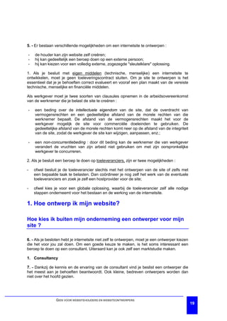 5. - Er bestaan verschillende mogelijkheden om een internetsite te ontwerpen :

-   de houder kan zijn website zelf creëren;
-   hij kan gedeeltelijk een beroep doen op een externe persoon;
-   hij kan kiezen voor een volledig externe, zogezegde "sleutelklare" oplossing.

1. Als je besluit met eigen middelen (technische, menselijke) een internetsite te
ontwikkelen, moet je geen toeleveringscontract sluiten. Om je site te ontwerpen is het
essentieel dat je je behoeften correct evalueert en vooraf een plan maakt van de vereiste
technische, menselijke en financiële middelen.

Als werkgever moet je twee soorten van clausules opnemen in de arbeidsovereenkomst
van de werknemer die je belast de site te creëren :

-   een beding over de intellectuele eigendom van de site, dat de overdracht van
    vermogensrechten en een gedeeltelijke afstand van de morele rechten van die
    werknemer bepaalt. De afstand van de vermogensrechten maakt het voor de
    werkgever mogelijk de site voor commerciële doeleinden te gebruiken. De
    gedeeltelijke afstand van de morele rechten komt neer op de afstand van de integriteit
    van de site, zodat de werkgever de site kan wijzigen, aanpassen, enz.;

-   een non-concurrentiebeding : door dit beding kan de werknemer die van werkgever
    verandert de vruchten van zijn arbeid niet gebruiken om met zijn oorspronkelijke
    werkgever te concurreren.

2. Als je besluit een beroep te doen op toeleveranciers, zijn er twee mogelijkheden :

-   ofwel besluit je de toeleverancier slechts met het ontwerpen van de site of zelfs met
    een bepaalde taak te belasten. Dan coördineer je nog zelf het werk van de eventuele
    toeleveranciers en zoek je zelf een hostprovider voor de site;

-   ofwel kies je voor een globale oplossing, waarbij de toeleverancier zelf alle nodige
    stappen onderneemt voor het bestaan en de werking van de internetsite.

1. Hoe ontwerp ik mijn website?

Hoe kies ik buiten mijn onderneming een ontwerper voor mijn
site ?

6. - Als je besloten hebt je internetsite niet zelf te ontwerpen, moet je een ontwerper kiezen
die het voor jou zal doen. Om een goede keuze te maken, is het soms interessant een
beroep te doen op een consultant. Uiteraard kan je ook zelf een marktstudie maken.

1. Consultancy

7. - Dankzij de kennis en de ervaring van de consultant vind je beslist een ontwerper die
het meest aan je behoeften beantwoordt. Ook kleine, bedreven ontwerpers worden dan
niet over het hoofd gezien.




                GIDS VOOR WEBSITEHOUDERS EN WEBSITEONTWERPERS
                                                                                                 19
 