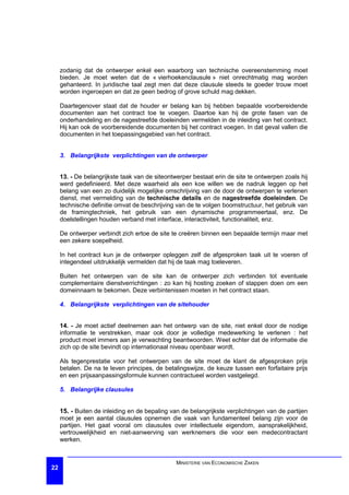 zodanig dat de ontwerper enkel een waarborg van technische overeenstemming moet
     bieden. Je moet weten dat de « vierhoekenclausule » niet onrechtmatig mag worden
     gehanteerd. In juridische taal zegt men dat deze clausule steeds te goeder trouw moet
     worden ingeroepen en dat ze geen bedrog of grove schuld mag dekken.

     Daartegenover staat dat de houder er belang kan bij hebben bepaalde voorbereidende
     documenten aan het contract toe te voegen. Daartoe kan hij de grote fasen van de
     onderhandeling en de nagestreefde doeleinden vermelden in de inleiding van het contract.
     Hij kan ook de voorbereidende documenten bij het contract voegen. In dat geval vallen die
     documenten in het toepassingsgebied van het contract.


     3. Belangrijkste verplichtingen van de ontwerper


     13. - De belangrijkste taak van de siteontwerper bestaat erin de site te ontwerpen zoals hij
     werd gedefinieerd. Met deze waarheid als een koe willen we de nadruk leggen op het
     belang van een zo duidelijk mogelijke omschrijving van de door de ontwerpen te verlenen
     dienst, met vermelding van de technische details en de nagestreefde doeleinden. De
     technische definitie omvat de beschrijving van de te volgen boomstructuur, het gebruik van
     de framingtechniek, het gebruik van een dynamische programmeertaal, enz. De
     doelstellingen houden verband met interface, interactiviteit, functionaliteit, enz.

     De ontwerper verbindt zich ertoe de site te creëren binnen een bepaalde termijn maar met
     een zekere soepelheid.

     In het contract kun je de ontwerper opleggen zelf de afgesproken taak uit te voeren of
     integendeel uitdrukkelijk vermelden dat hij de taak mag toeleveren.

     Buiten het ontwerpen van de site kan de ontwerper zich verbinden tot eventuele
     complementaire dienstverrichtingen : zo kan hij hosting zoeken of stappen doen om een
     domeinnaam te bekomen. Deze verbintenissen moeten in het contract staan.

     4. Belangrijkste verplichtingen van de sitehouder


     14. - Je moet actief deelnemen aan het ontwerp van de site, niet enkel door de nodige
     informatie te verstrekken, maar ook door je volledige medewerking te verlenen : het
     product moet immers aan je verwachting beantwoorden. Weet echter dat de informatie die
     zich op de site bevindt op internationaal niveau openbaar wordt.

     Als tegenprestatie voor het ontwerpen van de site moet de klant de afgesproken prijs
     betalen. De na te leven principes, de betalingswijze, de keuze tussen een forfaitaire prijs
     en een prijsaanpassingsformule kunnen contractueel worden vastgelegd.

     5. Belangrijke clausules


     15. - Buiten de inleiding en de bepaling van de belangrijkste verplichtingen van de partijen
     moet je een aantal clausules opnemen die vaak van fundamenteel belang zijn voor de
     partijen. Het gaat vooral om clausules over intellectuele eigendom, aansprakelijkheid,
     vertrouwelijkheid en niet-aanwerving van werknemers die voor een medecontractant
     werken.


                                                MINISTERIE VAN ECONOMISCHE ZAKEN
22
 