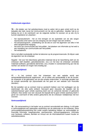 Intellectuele eigendom


16. - Als betaler van het websiteontwerp moet je weten dat je geen enkel recht op de
betaalde site hebt, tenzij het minimumrecht om de site te gebruiken. Idealiter heb je er
belang bij om in de overdracht van de volgende rechten te voorzien om je site vrij te
kunnen exploiteren en uitwerken :

-   het reproductierecht : het on line brengen en de exploitatie van de site vergen
    reproducties (met name voor de overgang van een drager naar een andere);
-   het aanpassingsrecht : ontwikkeling van de site en over het algemeen van elke in het
    werk aangebrachte wijziging;
-   het recht van communicatie aan het publiek : het plaatsen van informatie op het web is
    een handeling van communicatie aan het publiek;
-   het vertaalrecht.

Het is niet altijd noodzakelijk rechten te bekomen op de programmeercode. Ze blijven vaak
de eigendom van de ontwerper.

Opgelet : het voor het siteontwerp gebruikte materiaal dat je ter beschikking stelt van de
ontwerper stelt (beelden, geluidsbestanden, enz.) en het door de ontwerper verstrekte
materiaal (software, gecreëerde elementen, enz.) moeten in overeenstemming zijn met de
rechten van derden en mogen niet onwettig zijn.

Aansprakelijkheid


17. - In het contract voor het ontwerpen van een website wordt een
aansprakelijkheidsclausule opgenomen om te weten wie aansprakelijk is als de houder,
de ontwerper of de gebruikers van de site schade ondervinden. In sommige gevallen kan
de schade aanzienlijk zijn (bijvoorbeeld als het gaat om een website voor financiële
diensten).

Bij het opstellen van je contract moet je aandacht hebben voor het vastleggen van de
waarborgen die elke partij verleent. Aanvaard geen clausules die bepalen dat de
websiteontwerper geen enkele waarborg biedt voor de verleende diensten of geleverde
software. Kies eerder voor een clausule die bepaalt dat hij geen enkele waarborg biedt in
geval van overmacht of elke andere gebeurtenis die de ontwerper redelijkerwijs niet kon
voorzien.

Vertrouwelijkheid


18. - De samenwerking in het kader van je contract veronderstelt een dialoog. In dit kader
is vertrouwelijkheid een belangrijke verplichting van de sitehouder en de ontwerper. Deze
vertrouwelijkheidsverplichting kan onder andere betrekking hebben op vertrouwelijke en
financiële informatie, toegangscodes, wachtwoorden, factureringsgegevens, informatie
over hardware, software, diensten en inhoud van de informatiestroom tussen houder en
websitebezoekers.




                GIDS VOOR WEBSITEHOUDERS EN WEBSITEONTWERPERS
                                                                                             23
 