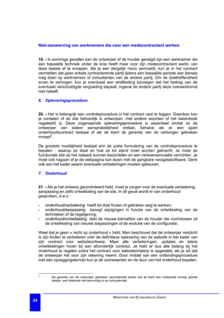 Niet-aanwerving van werknemers die voor een medecontractant werken


     19. - In sommige gevallen kan de ontwerper of de houder geneigd zijn een werknemer die
     een bepaalde techniek onder de knie heeft maar voor zijn medecontractant werkt, van
     deze laatste af te snoepen. Als je een dergelijk risico vermoedt, kun je in het contract
     vermelden dat geen enkele contracterende partij tijdens een bepaalde periode een beroep
     mag doen op werknemers of consultanten van de andere partij. Om de doeltreffendheid
     ervan te verhogen, kun je eventueel een strafbeding bijvoegen dat het bedrag van de
     eventueel verschuldigde vergoeding bepaalt, ingeval de andere partij deze overeenkomst
     niet naleeft.

     6. Opleveringsprocedure


     20. - Het is belangrijk een controleprocedure in het contract vast te leggen. Daardoor kan
     je oordelen of de site behoorlijk is ontworpen, met andere woorden of het lastenboek
     nageleefd is. Deze zogenaamde opleveringsprocedure is essentieel omdat ze de
     ontwerper van iedere aansprakelijkheid ontlast, behalve als er een apart
     onderhoudscontract bestaat of als de klant de garantie van de verborgen gebreken
     inroept2.

     De grootste moeilijkheid bestaat erin de juiste formulering van de controleprocedure te
     bepalen : waarop ze slaat en hoe ze tot stand moet worden gebracht. Je moet de
     functionele site op het netwerk kunnen beoordelen en een verkeerssimulatie verrichten. Je
     moet ook nagaan of je de webpagina kan lezen met de gangbare navigatiesoftware. Denk
     ook aan het kader waarin eventuele verbeteringen moeten gebeuren.

     7. Onderhoud


     21. - Als je het ontwerp gecontroleerd hebt, moet je zorgen voor de eventuele verbetering,
     aanpassing en zelfs ontwikkeling van de site. In dit geval wordt er van onderhoud
     gesproken, d.w.z :

     -   onderhoud/verbetering heeft tot doel fouten of gebreken weg te werken;
     -   onderhoud/aanpassing beoogt wijzigingen in functie van de ontwikkeling van de
         technieken of de regelgeving;
     -   onderhoud/ontwikkeling dekt de nieuwe behoeften van de houder die voortvloeien uit
         de ontwikkeling van nieuwe toepassingen of de evolutie van de configuratie.

     Weet dat je geen « recht op onderhoud » hebt. Men beschouwt dat de ontwerper verplicht
     is zijn fouten te verbeteren vóór de definitieve oplevering van de website in het kader van
     zijn contract voor websiteontwerp. Maar alle verbeteringen, updates en latere
     ontwikkelingen horen bij een afzonderlijk contract. Je hebt er dus alle belang bij het
     onderhoud te regelen zodra het contract voor websiteontwerp is opgesteld, als je wil dat
     de ontwerper het voor zijn rekening neemt. Door middel van een ontbindingsprocedure
     met een opzeggingstermijn kun je de voorwaarden en de duur van het onderhoud bepalen.


     2
            De garantie van de verborgen gebreken veronderstelt echter dat de klant een voldoende ernstig gebrek
            bewijst, wat helemaal niet eenvoudig is op computervlak.




                                                      MINISTERIE VAN ECONOMISCHE ZAKEN
24
 