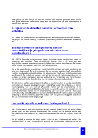 Naar gelang de aard van je site kan het updaten heel frequent gebeuren. Daar dit niet
altijd grote technische capaciteiten vergt, kan het interessant zijn een personeelslid te
vormen voor die taak.

2. Bijkomende diensten naast het ontwerpen van
websites

22. - Naast het ontwerpen van een site worden een aantal bijkomende diensten verleend :
toegang tot het internet, hosting, onderhoud, positionering binnen zoekmotoren, marketing,
enz.


Zijn deze contracten van bijkomende diensten
noodzakelijkerwijs gekoppeld aan het contract voor
websiteontwerp ?

23. - NEEN. Sommige ondernemingen bieden deze bijkomende diensten aan naast het
ontwerpen van websites. Deze verplichtingen kunnen dan in de vorm van een
afzonderlijke clausule opgenomen worden in het contract met de siteontwerper. Ze kunnen
echter ook de vorm van een autonoom contract aannemen.

Als je de verschillende verplichtingen niet in hetzelfde contract vermeldt, worden ze als
autonoom beschouwd. Zo is de ontwerper die een contract gesloten heeft helemaal niet
verplicht een tweede contract te sluiten (de siteontwerper hoeft geen onderhoudscontract
aan te gaan). De verdwijning van een contract tast echter ook niet noodzakelijkerwijs het
bestaan van andere contracten aan (de ontbinding van het contract voor het ontwerpen
van een site leidt niet tot de ontbinding van het hosting- of onderhoudscontract).

Om dit door de partijen vaak ongewenste effect te voorkomen, kun je aan de afzonderlijke
contracten een clausule toevoegen die een verband legt tussen die contracten. Je kan de
inwerkingtreding van een contract afhankelijk maken van de ondertekening of de
uitvoering van een ander contract (opschortende voorwaarde). Je kan het bestaan van het
contract afhankelijk maken van de ondertekening van een ander contract : het eerste
contract is nietig als het tweede niet is ondertekend (ontbindende voorwaarde). Een laatste
oplossing is de ondertekening door alle partijen van een gemeenschappelijk lastenboek
dat aan ieder contract wordt toegevoegd.


Hoe host ik mijn site en wat is een hostingcontract ?

24. - Hosting kan op verschillende wijzen worden opgevat : je kan je site zelf hosten of een
beroep doen op een externe hostprovider. De hosting van je website vereist een
diepgaande technische kennis en voorzorgsmaatregelen die voor het systeem belangrijk
zijn.

Als je besluit je website te laten hosten, moet je een hostingcontract sluiten. Het
hostingcontract is een overeenkomst waarbij de hostprovider geheugenruimte en



                GIDS VOOR WEBSITEHOUDERS EN WEBSITEONTWERPERS
                                                                                               25
 