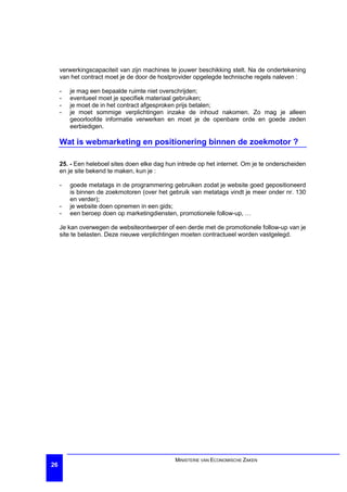 verwerkingscapaciteit van zijn machines te jouwer beschikking stelt. Na de ondertekening
     van het contract moet je de door de hostprovider opgelegde technische regels naleven :

     -   je mag een bepaalde ruimte niet overschrijden;
     -   eventueel moet je specifiek materiaal gebruiken;
     -   je moet de in het contract afgesproken prijs betalen;
     -   je moet sommige verplichtingen inzake de inhoud nakomen. Zo mag je alleen
         geoorloofde informatie verwerken en moet je de openbare orde en goede zeden
         eerbiedigen.

     Wat is webmarketing en positionering binnen de zoekmotor ?

     25. - Een heleboel sites doen elke dag hun intrede op het internet. Om je te onderscheiden
     en je site bekend te maken, kun je :

     -   goede metatags in de programmering gebruiken zodat je website goed gepositioneerd
         is binnen de zoekmotoren (over het gebruik van metatags vindt je meer onder nr. 130
         en verder);
     -   je website doen opnemen in een gids;
     -   een beroep doen op marketingdiensten, promotionele follow-up, …

     Je kan overwegen de websiteontwerper of een derde met de promotionele follow-up van je
     site te belasten. Deze nieuwe verplichtingen moeten contractueel worden vastgelegd.




                                               MINISTERIE VAN ECONOMISCHE ZAKEN
26
 