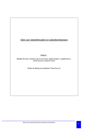 Gids voor websitehouders en websiteontwerpers




                                Auteurs :

Mireille ANTOINE, Florence de VILLENFAGNE, Didier GOBERT, Laetitia ROLIN,
                       Anne SALAÜN, Vincent TILMAN



              Onder de leiding van professor Yves POULLET




        GIDS VOOR WEBSITEHOUDERS EN WEBSITEONTWERPERS
                                                                            1
 