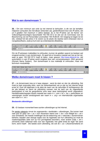 Wat is een domeinnaam ?


26. - Om een minimum aan orde op het internet te behouden, is elk van de tientallen
miljoenen computers die met elkaar verbonden zijn, geïdentificeerd door een IP-adres, dat
uit 4 getallen met maximum 3 cijfers bestaat. Zo is het IP-adres van de Kamer van
Volksvertegenwoordigers bijvoorbeeld 193.190.127.2 en dat van de Commissie voor de
Bescherming van de Persoonlijke Levenssfeer 194.78.86.94. Om toegang te krijgen tot de
site, volstaat het dat adres in te voeren op de plaats die daartoe werd ontworpen door je
navigatiesoftware, zoals je kunt zien op onderstaande afbeelding.




Om de IP-adressen makkelijker te onthouden, kunnen de getallen waaruit ze bestaan wel
omgezet worden in een domeinnaam. Zo gaat het er trouwens meestal aan toe op het net,
waar je geen 193.190.127.2 hoeft te typen, maar gewoon http://www.dekamer.be, dat
automatisch in een IP-adres wordt omgezet door een conversiesysteem, DNS genoemd
(Domain Name System). Een domeinnaam is dus makkelijk te onthouden, maar niet
technisch noodzakelijk.




Welke domeinnaam moet ik kiezen ?

27. - Je domeinnaam kies je in twee stappen : eerst de stam en dan de uitbreiding. Dat
moet je heel zorgvuldig doen, want de herkenbaarheid van je site op het internet hangt
ervan af. Over het algemeen is de stam de naam van de natuurlijke of rechtspersoon die
de site beheert en stemt de uitbreiding overeen met de aard van de uitgeoefende
bedrijvigheid of met de geografische zone waar deze bedrijvigheid wordt uitgeoefend.
Handelsmaatschappijen kiezen meestal een naam in « .com » en « .be », particulieren en
verenigingen zonder winstoogmerk een naam in « .org » en internationale organisaties
een naam in « .int »

Bestaande uitbreidingen


28. - Er bestaan momenteel twee soorten uitbreidingen op het internet.

De eerste categorie omvat de zogenaamde « territoriale » uitbreidingen. Die komen heel
veel voor en gaan van « .ac » voor Ascension Island over « .be » voor België tot « .zw »
voor Zimbabwe. De meeste instellingen die de toekenning van « nationale » domeinnamen
beheren, bepalen zeer strenge regels voor de registratie van hun uitbreiding (zo moet de
maatschappelijke zetel zich op hun grondgebied bevinden), maar andere zoals « .am »
(Armenië) eisen helemaal niets voor een registratie; hier geldt enkel de regel "die eerst
komt, eerst maalt". Die laatste soort uitbreiding, die ook de « .ac » (Ascensioneiland) en



                GIDS VOOR WEBSITEHOUDERS EN WEBSITEONTWERPERS
                                                                                             29
 