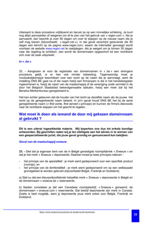 Uiteraard is deze procedure vrijblijvend en berust ze op een minnelijke schikking. Je kunt
nog altijd aanvaarden of weigeren om af te zien van het gebruik van « regen.com ». Als je
aanvaardt, dan beschik je over 90 dagen om over te stappen op de nieuwe naam die je
zelf mag kiezen (bijvoorbeeld « regen.net »). In dat geval verschijnt gedurende die 90
dagen een bericht op de pagina www.regen.com, waarin de internetter gevraagd wordt
voortaan de website www.regen.net te raadplegen. Als je weigert om je binnen 30 dagen
naar die regeling te schikken, dan wordt de domeinnaam opgeschort tot een rechtbank
zich over de zaak uitspreekt.

In « .be »


32. - Aangezien er voor de registratie van domeinnamen in « .be » een strengere
procedure geldt, is er hier ook minder betwisting. Tegenwoordig moet je
noodzakelijkerwijze beschikken over een recht op de naam die je aanvraagt, want de
instelling DNS BE gaat na of die naam hetzij een firmanaam is die in het handelsregister
ingeschreven is, hetzij de naam van de maatschappij of de vereniging zoals vermeld in de
door het Belgisch Staatsblad bekendgemaakte statuten, hetzij een merk dat bij het
Benelux-Merkenbureau geregistreerd is.

Het kan echter gebeuren dat de houder van het recht op dezelfde naam als de jouwe het
recht op de geregistreerde naam betwist. In zo'n geval houdt DNS BE het bij de eerst
geregistreerde naam (« first come, first served »-principe) en kunnen de firma's desnoods
naar de rechtbank stappen om het geschil te regelen.

Wat moet ik doen als iemand de door mij gekozen domeinnaam
al gebruikt ?

Dit is een uiterst ingewikkelde materie. Wij beperken ons dus tot enkele bondige
antwoorden. Bij geschillen raden wij je ten stelligste aan het advies in te winnen van
een gespecialiseerde jurist, die jouw geval grondig en genuanceerd kan bekijken.

Geval van de maatschappij sneeuw


33. - Stel dat je eigenaar bent van de in België gevestigde roomijsfabriek « Sneeuw » en
dat je het merk « Sneeuw » deponeerde. Daartoe moest je twee principes naleven :

-   het principe van de specialiteit : je merk werd gedeponeerd voor een specifiek product
    (roomijs), en
-   het principe van de territorialiteit : je merk werd gedeponeerd om op een welbepaald
    grondgebied te worden gebruikt (bijvoorbeeld België, Frankrijk en Duitsland).

a) Stel nu dat een kleurpotloodfabriek hetzelfde merk « Sneeuw » deponeerde in België en
de domeinnaam « sneeuw.be » reserveerde.

b) Nadien constateer je dat een Canadees roomijsbedrijf, « Sneeuw » genaamd, de
domeinnaam « sneeuw.com » reserveerde. Dat bedrijf deponeerde zijn merk in Canada.
Zoiets is best mogelijk, want jij deponeerde jouw merk enkel voor België, Frankrijk en
Duitsland.




                GIDS VOOR WEBSITEHOUDERS EN WEBSITEONTWERPERS
                                                                                             33
 