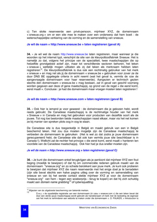 c) Ten slotte reserveerde een privé-persoon, mijnheer XYZ, de domeinnaam
     « sneeuw.org » om er een site mee te maken over een onderwerp dat hem boeit : de
     wetenschappelijke verklaring van de vorming en de samenstelling van sneeuw.

     Je wil de naam « http://www.sneeuw.be » laten registreren (geval A)


     34. - Je wil wel de naam http://www.sneeuw.be laten registreren, maar wanneer je die
     woorden op het internet typt, verschijnt de site van de kleurpotloodfabriek Sneeuw. Het is
     namelijk zo dat, volgens het principe van de specialiteit, twee maatschappijen die op
     hetzelfde grondgebied actief zijn, maar tot verschillende sectoren behoren, het teken
     « sneeuw » wettelijk mogen uitbaten als zij dat teken als merknaam hebben laten
     registreren12. De kleurpotloodfabriek is dus ook een rechtmatig gebruiker van het merk
     « sneeuw » en mag net als jij de domeinnaam « sneeuw.be » gebruiken voor zover ze de
     door DNS BE opgelegde criteria in acht neemt (wat het geval is, vermits de vzw de
     aangevraagde domeinnaam voor haar reserveerde). Aangezien er technisch gezien
     slechts één domeinnaam « sneeuw.be » mag bestaan, zal in geval van geschil voorrang
     worden gegeven aan deze of gene maatschappij, op grond van de regel « die eerst komt,
     eerst maalt ». Conclusie : je had die domeinnaam maar vroeger moeten laten registreren !


     Je wil de naam « http://www.sneeuw.com » laten registreren (geval B)


     35. - Ook hier is iemand je voor geweest : de domeinnaam die je gekozen hebt, wordt
     reeds gebruikt. De Canadese maatschappij is de rechtmatige houder van het merk
     « Sneeuw » in Canada en mag het gebruiken voor producten van dezelfde soort als de
     jouwe. Tot nog toe bestonden beide maatschappijen naast elkaar, maar via het net komen
     ze bij manier van spreken plots oog in oog te staan.

     De Canadese site is dus toegankelijk in België en maakt gebruik van een in België
     beschermd teken. Het zou dus moeten mogelijk zijn de Canadese maatschappij te
     verbieden de domeinnaam te gebruiken (Het is wel zo dat zodra je jouw domeinnaam
     gerecupereerd hebt, de Canadese site dat ook kan vermits jouw site beschikbaar is in
     Canada !). Wellicht zal de rechter het principe « die eerst komt, eerst maalt » hanteren ten
     voordele van de Canadese maatschappij. Ook hier had je dus sneller moeten zijn.

     Je wil de naam « http://www.sneeuw.org » laten registreren (geval C)


     36. - Je kunt die domeinnaam enkel terugkrijgen als je aantoont dat mijnheer XYZ een fout
     beging (moeilijk te bewijzen) of dat hij om commerciële redenen gebruik maakt van de
     domeinnaam "sneeuw.org" en zo schade berokkent aan jouw merk. Je kunt ook proberen
     te bewijzen dat mijnheer XYZ die naam reserveerde met het enige doel je te benadelen
     (zijn site bevat slechts een halve pagina uitleg over de vorming en samenstelling van
     sneeuw en van bij het eerste contact stelde mijnheer XYZ je voor de domeinnaam
     "sneeuw.org" van hem - tegen een woekerprijs - terug te kopen) en dat hij zich schuldig
     maakt aan domain name grabbing13 of cybersquatting.

     12
          Afgezien van de uitgebreide bescherming van bekende merken.
     13
                 D.w.z. « de opzettelijke registratie van een domeinnaam (in casu « sneeuw.com ») die een teken bevat dat
                 door een derde (jouw maatschappij) wordt gebruikt als handelsnaam of merk met de bedoeling de eigenaar
                 van het merk te verhinderen een website te maken onder die domeinnaam ». D. PAUKER, « Introduction to



                                                             MINISTERIE VAN ECONOMISCHE ZAKEN
34
 