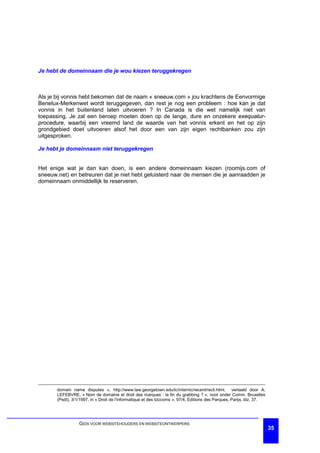 Je hebt de domeinnaam die je wou kiezen teruggekregen



Als je bij vonnis hebt bekomen dat de naam « sneeuw.com » jou krachtens de Eenvormige
Benelux-Merkenwet wordt teruggegeven, dan rest je nog een probleem : hoe kan je dat
vonnis in het buitenland laten uitvoeren ? In Canada is die wet namelijk niet van
toepassing. Je zal een beroep moeten doen op de lange, dure en onzekere exequatur-
procedure, waarbij een vreemd land de waarde van het vonnis erkent en het op zijn
grondgebied doet uitvoeren alsof het door een van zijn eigen rechtbanken zou zijn
uitgesproken.

Je hebt je domeinnaam niet teruggekregen


Het enige wat je dan kan doen, is een andere domeinnaam kiezen (roomijs.com of
sneeuw.net) en betreuren dat je niet hebt geluisterd naar de mensen die je aanraadden je
domeinnaam onmiddellijk te reserveren.




       domain name disputes », http://www.law.georgetown.edu/lc/internic/recent/recli.html, vertaald door A.
       LEFEBVRE, « Nom de domaine et droit des marques : la fin du grabbing ? », noot onder Comm. Bruxelles
       (Psdt), 3/1/1997, in « Droit de l'informatique et des télécoms », 97/4, Editions des Parques, Parijs, blz. 37.




                  GIDS VOOR WEBSITEHOUDERS EN WEBSITEONTWERPERS
                                                                                                                        35
 