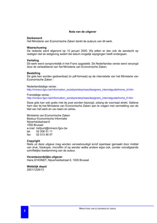 Nota van de uitgever

    Dankwoord
    Het Ministerie van Economische Zaken dankt de auteurs van dit werk.

    Waarschuwing
    De redactie werd afgerond op 10 januari 2000. Wij willen er dan ook de aandacht op
    vestigen dat de wetgeving sedert die datum mogelijk wijzigingen heeft ondergaan.

    Vertaling
    Dit werk werd oorspronkelijk in het Frans opgesteld. De Nederlandse versie werd verzorgd
    door de vertaaldienst van het Ministerie van Economische Zaken.

    Bestelling
    De gids kan worden gedownload (in pdf-formaat) op de internetsite van het Ministerie van
    Economische Zaken :

    Nederlandstalige versie :
    http://mineco.fgov.be/information_society/enterprises/designers_internetguide/home_nl.htm

    Franstalige versie :
    http://mineco.fgov.be/information_society/enterprises/designers_internetguide/home_fr.htm
    Deze gids kan ook gratis met de post worden bezorgd, zolang de voorraad strekt. Gelieve
    hem dan bij het Ministerie van Economische Zaken aan te vragen met vermelding van de
    titel van het werk en uw naam en adres.

    Ministerie van Economische Zaken
    Bestuur Economische Informatie
    Nijverheidsstraat 6
    1000 Brussel
    e-mail trefpunt@mineco.fgov.be
    tel.    02 506 51 11
    fax     02 513 46 57

    Copyright
    Niets uit deze uitgave mag worden verveelvoudigd en/of openbaar gemaakt door middel
    van druk, fotokopie, microfilm of op eender welke andere wijze ook, zonder voorafgaande
    schriftelijke toestemming van de auteur.

    Verantwoordelijke uitgever
    Hans D’HONDT, Nijverheidsstraat 6, 1000 Brussel

    Wettelijk depot
    2001/1226/13




                                               MINISTERIE VAN ECONOMISCHE ZAKEN
2
 