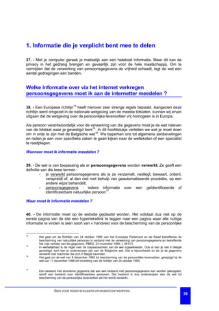 1. Informatie die je verplicht bent mee te delen

37. - Met je computer geraak je makkelijk aan een heleboel informatie. Maar dit kan de
privacy in het gedrang brengen en gevaarlijk zijn voor de hele maatschappij. Om te
vermijden dat de verwerking van persoonsgegevens de vrijheid schaadt, legt de wet een
aantal gedragingen aan banden.


Welke informatie over via het internet verkregen
persoonsgegevens moet ik aan de internetter meedelen ?

38. - Een Europese richtlijn14 heeft hierover zeer strenge regels bepaald. Aangezien deze
richtlijn werd omgezet in de nationale wetgeving van de meeste lidstaten, kunnen wij ervan
uitgaan dat de wetgeving over de persoonlijke levenssfeer vrij homogeen is in Europa.

Als persoon verantwoordelijk voor de verwerking van die gegevens moet je de wet naleven
van de lidstaat waar je gevestigd bent15. In dit hoofdstukje vertellen we wat je moet doen
om in orde te zijn met de Belgische wet16. We beperken ons tot algemene aanbevelingen
en raden je aan voor specifieke zaken te gaan kijken naar de wetteksten of een specialist
te raadplegen.

Wanneer moet ik informatie meedelen ?


39. - De wet is van toepassing als er persoonsgegevens worden verwerkt. Ze geeft een
definitie van die twee termen :
         - je verwerkt persoonsgegevens als je ze verzamelt, vastlegt, bewaart, ordent,
             verspreidt of, al dan niet met behulp van geautomatiseerde procédés, op een
             andere wijze behandelt;
         - persoonsgegevens : iedere informatie over een geïdentificeerde of
             identificeerbare natuurlijke persoon17.

Waar moet ik informatie meedelen ?


40. - De informatie moet op de website geplaatst worden. Het volstaat dus niet op de
eerste pagina van de site een hypertekstlink te leggen naar een pagina waar alle nuttige
informatie te vinden is (een soort van « handvest voor de bescherming van de persoonlijke


14
       Het gaat om de Richtlijn van 24 oktober 1995 van het Europese Parlement en de Raad betreffende de
       bescherming van natuurlijke personen in verband met de verwerking van persoonsgegevens en betreffende
       het vrije verkeer van die gegevens, PBEG, 23 november 1995, L 281/31.
15
       In werkelijkheid is de regel over de toepasbaarheid van de wet ingewikkelder. Ook al ben je niet in België
       gevestigd, toch kan je onderworpen zijn aan de Belgische wet. Dat is bijvoorbeeld zo als je de gegevens
       verwerkt met machines die zich in België bevinden.
16
       Het gaat om de wet van 8 december 1992 tot bescherming van de persoonlijke levenssfeer, gewijzigd bij de
       wet van 11 december 1998 tot omzetting van de richtlijn van 24 oktober 1995.

17
       Een bestand met anonieme gegevens dat aan een bestand met persoonsgegevens kan worden gekoppeld,
       wordt een bestand over identificeerbare personen. Dat bestand is dus onderworpen aan de wet tot
       bescherming van de persoonlijke levenssfeer als het wordt verwerkt.



                  GIDS VOOR WEBSITEHOUDERS EN WEBSITEONTWERPERS
                                                                                                                    39
 