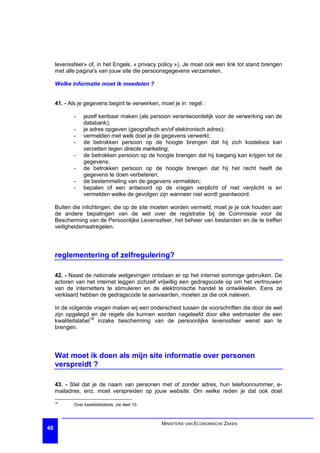 levenssfeer» of, in het Engels, « privacy policy »). Je moet ook een link tot stand brengen
     met alle pagina's van jouw site die persoonsgegevens verzamelen.

     Welke informatie moet ik meedelen ?


     41. - Als je gegevens begint te verwerken, moet je in regel :

            -    jezelf kenbaar maken (als persoon verantwoordelijk voor de verwerking van de
                 databank);
            -    je adres opgeven (geografisch en/of elektronisch adres);
            -    vermelden met welk doel je de gegevens verwerkt;
            -    de betrokken persoon op de hoogte brengen dat hij zich kosteloos kan
                 verzetten tegen directe marketing;
            -    de betrokken persoon op de hoogte brengen dat hij toegang kan krijgen tot de
                 gegevens;
            -    de betrokken persoon op de hoogte brengen dat hij het recht heeft de
                 gegevens te doen verbeteren;
            -    de bestemmeling van de gegevens vermelden;
            -    bepalen of een antwoord op de vragen verplicht of niet verplicht is en
                 vermelden welke de gevolgen zijn wanneer niet wordt geantwoord.

     Buiten die inlichtingen, die op de site moeten worden vermeld, moet je je ook houden aan
     de andere bepalingen van de wet over de registratie bij de Commissie voor de
     Bescherming van de Persoonlijke Levenssfeer, het beheer van bestanden en de te treffen
     veiligheidsmaatregelen.




     reglementering of zelfregulering?

     42. - Naast de nationale wetgevingen ontstaan er op het internet sommige gebruiken. De
     actoren van het internet leggen zichzelf vrijwillig een gedragscode op om het vertrouwen
     van de internetters te stimuleren en de elektronische handel te ontwikkelen. Eens ze
     verklaard hebben de gedragscode te aanvaarden, moeten ze die ook naleven.

     In de volgende vragen maken wij een onderscheid tussen de voorschriften die door de wet
     zijn opgelegd en de regels die kunnen worden nageleefd door elke webmaster die een
     kwaliteitslabel18 inzake bescherming van de persoonlijke levenssfeer wenst aan te
     brengen.




     Wat moet ik doen als mijn site informatie over personen
     verspreidt ?

     43. - Stel dat je de naam van personen met of zonder adres, hun telefoonnummer, e-
     mailadres, enz. moet verspreiden op jouw website. Om welke reden je dat ook doet
     18
            Over kwaliteitslabels, zie deel 10.



                                                  MINISTERIE VAN ECONOMISCHE ZAKEN
40
 