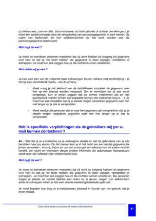 (professionele, commerciële, administratieve, sociaal-culturele of andere betrekkingen), je
moet een aantal principes over de verspreiding van persoonsgegevens in acht nemen. De
naam van bedienden en hun telefoonnummer op het werk worden ook als
persoonsgegevens beschouwd.

Wat zegt de wet ?


Je moet de betrokken personen meedelen dat zij recht hebben op toegang tot gegevens
over hen en dat zij het recht hebben die gegevens te doen wijzigen, verbeteren of
schrappen. Je moet hun ook zeggen hoe ze die rechten kunnen uitoefenen.

Wat raden wij je aan ?


Je kan voor een van de volgende twee oplossingen kiezen, telkens met eerbiediging - zij
het op een verschillend niveau - van de privacy :

       -   ofwel vraag je het akkoord van de betrokkenen vooraleer de gegevens over
           hen op het internet worden verspreid. Om te vermijden dat je site wordt
           lamgelegd, kun je ervan uitgaan dat ze ermee instemmen als ze niet
           geantwoord hebben binnen een bepaalde termijn (die voldoende lang is …). Je
           moet hun wel meedelen dat zij je steeds mogen verzoeken gegevens over hen
           niet langer op je site te verspreiden;

       -   ofwel meld je die personen dat er over hen gegevens zijn verspreid en dat zij je
           steeds mogen verzoeken gegevens over hen niet langer op je site te
           verspreiden.


Heb ik specifieke verplichtingen als de gebruikers mij per e-
mail kunnen contacteren ?

44. - Stel dat je je e-mailadres op je webpagina plaatst en dat de gebruikers van je site
berichten naar jou sturen. Op die manier kom je in het bezit van een aantal gegevens die
je kan verwerken : inhoud, datum en uur van ontvangst, e-mailadres van de auteur van het
bericht, zijn naam en voornaam alsook andere informatie die automatisch doorgestuurd
wordt door zijn software voor elektronische post.

Wat zegt de wet ?


Je moet de betrokken personen meedelen dat zij recht op toegang hebben tot gegevens
over hen en dat zij het recht hebben die gegevens te doen wijzigen, rechtzetten of
schrappen. Je moet hun ook zeggen hoe ze die rechten kunnen uitoefenen. Die personen
mogen je steeds, en zonder daartoe een reden op te geven, vragen hun elektronisch
adres te schrappen indien je het voor directe-marketingdoeleinden gebruikt.

Je moet bepalen hoe lang je e-mailadressen bewaart in functie van het gebruik dat je
ervan maakt.




                GIDS VOOR WEBSITEHOUDERS EN WEBSITEONTWERPERS
                                                                                              41
 