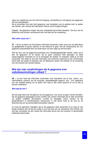 wijze van uitoefening van het recht tot toegang, rechtzetting en schrapping van gegevens
die hen aanbelangen.
Als je bovendien van plan bent gegevens over bezoekers van je website door te spelen
aan derden, dan moet je die internauten hiervan op de hoogte brengen.

Opgelet : die gegevens mogen niet voor onbeperkte tijd worden bewaard. De duur van de
bewaring moet worden verantwoord door het doel van de verwerking.


Wat raden wij je aan ?


47. – Als je op basis van formulieren informatie verzamelt, raden wij je aan de gebruikers
de gelegenheid te geven akkoord of niet akkoord te gaan met de verspreiding van hun
gegevens (bijvoorbeeld door het aankruisen van een vakje op het formulier).

Wat de duur van de gegevensverwerking voor marketingdoeleinden betreft, raden wij je
aan de gegevens uit te wissen als je geen antwoord hebt gekregen na twee
opeenvolgende verzoeken en ze te schrappen ten laatste 15 maanden nadat je ze hebt
verzameld. We raden je ook aan informatie over personen waarmee je een contractuele
band hebt niet langer te bewaren dan de tijdspanne waarin het bestaan of de uitvoering
van het contract kan worden betwist.


Wat zijn mijn verplichtingen als ik gegevens over
websiteaansluitingen uitbaat ?

48. – Je kan heel wat informatie verzamelen over bezoekers van je site : datum, uur,
internetadres, protocol van de computer, geraadpleegde pagina’s, enz. Zo’n gegevens
zijn van kapitaal belang om te weten hoe vaak je site wordt bezocht en om je site te
kunnen verbeteren.

Wat zegt de wet ?


De wet zegt niets over het gebruik van die gegevens, voor zover ze geen namen bevatten.
Als de gegevens gekoppeld kunnen worden aan andere informatie die je hebt verzameld
via andere middelen (formulieren, e-mails en dergelijke meer), worden ze als
geïdentificeerd of identificeerbaar beschouwd. In dat geval moet je de wet op de
bescherming van de persoonlijke levenssfeer naleven.

Je moet de gebruiker meedelen dat je die gegevens hebt verzameld en je mag ze niet
langer bewaren dan de tijd die nodig is voor het doel van de verwerking. Een termijn van
tien jaar vermelden op een cookie die informatie bevat over een persoon is bijvoorbeeld
helemaal buitenmaats.




                GIDS VOOR WEBSITEHOUDERS EN WEBSITEONTWERPERS
                                                                                             43
 