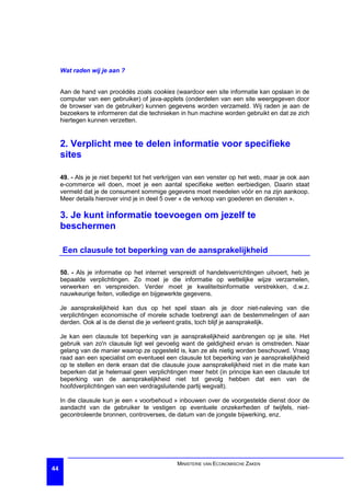 Wat raden wij je aan ?


     Aan de hand van procédés zoals cookies (waardoor een site informatie kan opslaan in de
     computer van een gebruiker) of java-applets (onderdelen van een site weergegeven door
     de browser van de gebruiker) kunnen gegevens worden verzameld. Wij raden je aan de
     bezoekers te informeren dat die technieken in hun machine worden gebruikt en dat ze zich
     hiertegen kunnen verzetten.


     2. Verplicht mee te delen informatie voor specifieke
     sites

     49. - Als je je niet beperkt tot het verkrijgen van een venster op het web, maar je ook aan
     e-commerce wil doen, moet je een aantal specifieke wetten eerbiedigen. Daarin staat
     vermeld dat je de consument sommige gegevens moet meedelen vóór en na zijn aankoop.
     Meer details hierover vind je in deel 5 over « de verkoop van goederen en diensten ».

     3. Je kunt informatie toevoegen om jezelf te
     beschermen

     Een clausule tot beperking van de aansprakelijkheid

     50. - Als je informatie op het internet verspreidt of handelsverrichtingen uitvoert, heb je
     bepaalde verplichtingen. Zo moet je die informatie op wettelijke wijze verzamelen,
     verwerken en verspreiden. Verder moet je kwaliteitsinformatie verstrekken, d.w.z.
     nauwkeurige feiten, volledige en bijgewerkte gegevens.

     Je aansprakelijkheid kan dus op het spel staan als je door niet-naleving van die
     verplichtingen economische of morele schade toebrengt aan de bestemmelingen of aan
     derden. Ook al is de dienst die je verleent gratis, toch blijf je aansprakelijk.

     Je kan een clausule tot beperking van je aansprakelijkheid aanbrengen op je site. Het
     gebruik van zo'n clausule ligt wel gevoelig want de geldigheid ervan is omstreden. Naar
     gelang van de manier waarop ze opgesteld is, kan ze als nietig worden beschouwd. Vraag
     raad aan een specialist om eventueel een clausule tot beperking van je aansprakelijkheid
     op te stellen en denk eraan dat die clausule jouw aansprakelijkheid niet in die mate kan
     beperken dat je helemaal geen verplichtingen meer hebt (in principe kan een clausule tot
     beperking van de aansprakelijkheid niet tot gevolg hebben dat een van de
     hoofdverplichtingen van een verdragsluitende partij wegvalt).

     In die clausule kun je een « voorbehoud » inbouwen over de voorgestelde dienst door de
     aandacht van de gebruiker te vestigen op eventuele onzekerheden of twijfels, niet-
     gecontroleerde bronnen, controverses, de datum van de jongste bijwerking, enz.




                                               MINISTERIE VAN ECONOMISCHE ZAKEN
44
 