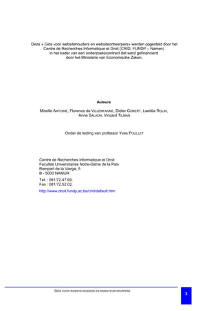 Deze « Gids voor websitehouders en websiteontwerpers» werden opgesteld door het
      Centre de Recherches Informatique et Droit (CRID, FUNDP – Namen)
          in het kader van een onderzoekscontract dat werd gefinancierd
                    door het Ministerie van Economische Zaken.




                                      Auteurs

    Mireille ANTOINE, Florence de VILLENFAGNE, Didier GOBERT, Laetitia ROLIN,
                           Anne SALAÜN, Vincent TILMAN



                   Onder de leiding van professor Yves POULLET




    Centre de Recherches Informatique et Droit
    Facultés Universitaires Notre-Dame de la Paix
    Rempart de la Vierge, 5
    B - 5000 NAMUR
    Tel. : 081/72.47.69.
    Fax : 081/72.52.02.
    http://www.droit.fundp.ac.be/crid/default.htm




            GIDS VOOR WEBSITEHOUDERS EN WEBSITEONTWERPERS
                                                                                  3
 