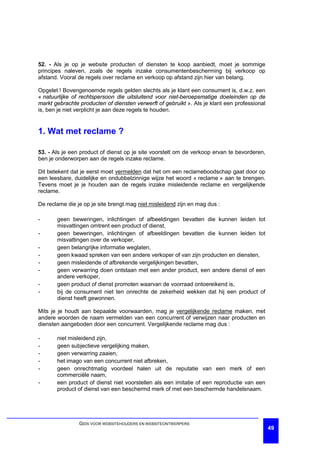52. - Als je op je website producten of diensten te koop aanbiedt, moet je sommige
principes naleven, zoals de regels inzake consumentenbescherming bij verkoop op
afstand. Vooral de regels over reclame en verkoop op afstand zijn hier van belang.

Opgelet ! Bovengenoemde regels gelden slechts als je klant een consument is, d.w.z. een
« natuurlijke of rechtspersoon die uitsluitend voor niet-beroepsmatige doeleinden op de
markt gebrachte producten of diensten verwerft of gebruikt ». Als je klant een professional
is, ben je niet verplicht je aan deze regels te houden.


1. Wat met reclame ?

53. - Als je een product of dienst op je site voorstelt om de verkoop ervan te bevorderen,
ben je onderworpen aan de regels inzake reclame.

Dit betekent dat je eerst moet vermelden dat het om een reclameboodschap gaat door op
een leesbare, duidelijke en ondubbelzinnige wijze het woord « reclame » aan te brengen.
Tevens moet je je houden aan de regels inzake misleidende reclame en vergelijkende
reclame.

De reclame die je op je site brengt mag niet misleidend zijn en mag dus :

-      geen beweringen, inlichtingen of afbeeldingen bevatten die kunnen leiden tot
       misvattingen omtrent een product of dienst,
-      geen beweringen, inlichtingen of afbeeldingen bevatten die kunnen leiden tot
       misvattingen over de verkoper,
-      geen belangrijke informatie weglaten,
-      geen kwaad spreken van een andere verkoper of van zijn producten en diensten,
-      geen misleidende of afbrekende vergelijkingen bevatten,
-      geen verwarring doen ontstaan met een ander product, een andere dienst of een
       andere verkoper,
-      geen product of dienst promoten waarvan de voorraad ontoereikend is,
-      bij de consument niet ten onrechte de zekerheid wekken dat hij een product of
       dienst heeft gewonnen.

Mits je je houdt aan bepaalde voorwaarden, mag je vergelijkende reclame maken, met
andere woorden de naam vermelden van een concurrent of verwijzen naar producten en
diensten aangeboden door een concurrent. Vergelijkende reclame mag dus :

-      niet misleidend zijn,
-      geen subjectieve vergelijking maken,
-      geen verwarring zaaien,
-      het imago van een concurrent niet afbreken,
-      geen onrechtmatig voordeel halen uit de reputatie van een merk of een
       commerciële naam,
-      een product of dienst niet voorstellen als een imitatie of een reproductie van een
       product of dienst van een beschermd merk of met een beschermde handelsnaam.




                GIDS VOOR WEBSITEHOUDERS EN WEBSITEONTWERPERS
                                                                                              49
 