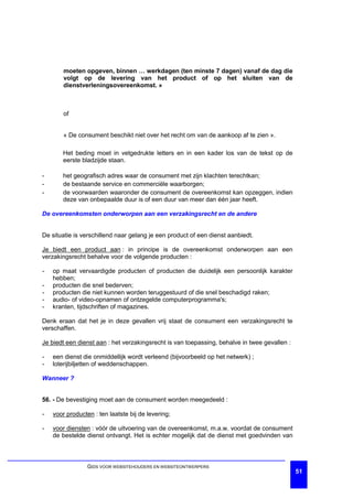 moeten opgeven, binnen … werkdagen (ten minste 7 dagen) vanaf de dag die
        volgt op de levering van het product of op het sluiten van de
        dienstverleningsovereenkomst. »



        of


        « De consument beschikt niet over het recht om van de aankoop af te zien ».

       Het beding moet in vetgedrukte letters en in een kader los van de tekst op de
       eerste bladzijde staan.

-      het geografisch adres waar de consument met zijn klachten terechtkan;
-      de bestaande service en commerciële waarborgen;
-      de voorwaarden waaronder de consument de overeenkomst kan opzeggen, indien
       deze van onbepaalde duur is of een duur van meer dan één jaar heeft.

De overeenkomsten onderworpen aan een verzakingsrecht en de andere


De situatie is verschillend naar gelang je een product of een dienst aanbiedt.

Je biedt een product aan : in principe is de overeenkomst onderworpen aan een
verzakingsrecht behalve voor de volgende producten :

-   op maat vervaardigde producten of producten die duidelijk een persoonlijk karakter
    hebben;
-   producten die snel bederven;
-   producten die niet kunnen worden teruggestuurd of die snel beschadigd raken;
-   audio- of video-opnamen of ontzegelde computerprogramma's;
-   kranten, tijdschriften of magazines.

Denk eraan dat het je in deze gevallen vrij staat de consument een verzakingsrecht te
verschaffen.

Je biedt een dienst aan : het verzakingsrecht is van toepassing, behalve in twee gevallen :

-   een dienst die onmiddellijk wordt verleend (bijvoorbeeld op het netwerk) ;
-   loterijbiljetten of weddenschappen.

Wanneer ?


56. - De bevestiging moet aan de consument worden meegedeeld :

-   voor producten : ten laatste bij de levering;

-   voor diensten : vóór de uitvoering van de overeenkomst, m.a.w. voordat de consument
    de bestelde dienst ontvangt. Het is echter mogelijk dat de dienst met goedvinden van



                 GIDS VOOR WEBSITEHOUDERS EN WEBSITEONTWERPERS
                                                                                              51
 